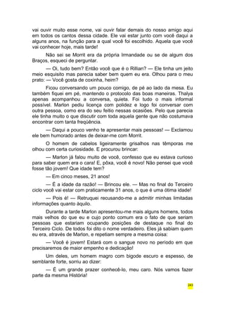 vai ouvir muito esse nome, vai ouvir falar demais do nosso amigo aqui 
em todos os cantos dessa cidade. Ele vai estar junto com você daqui a 
alguns anos, na função para a qual você foi escolhido. Aquela que você 
vai conhecer hoje, mais tarde! 
Não sei se Morrit era da própria Irmandade ou se de algum dos 
Braços, esqueci de perguntar. 
— Oi, tudo bem? Então você que é o Rillian? — Ele tinha um jeito 
meio esquisito mas parecia saber bem quem eu era. Olhou para o meu 
prato: — Você gosta de coxinha, heim? 
Ficou conversando um pouco comigo, de pé ao lado da mesa. Eu 
também fiquei em pé, mantendo o protocolo das boas maneiras. Thalya 
apenas acompanhou a conversa, quieta. Foi tudo o mais informal 
possível. Marlon pediu licença com polidez e logo foi conversar com 
outra pessoa, como era do seu feitio nessas ocasiões. Pelo que parecia 
ele tinha muito o que discutir com toda aquela gente que não costumava 
encontrar com tanta freqüência. 
— Daqui a pouco venho te apresentar mais pessoas! — Exclamou 
ele bem humorado antes de deixar-me com Morrit. 
O homem de cabelos ligeiramente grisalhos nas têmporas me 
olhou com certa curiosidade. E procurou brincar: 
— Marlon já falou muito de você, confesso que eu estava curioso 
para saber quem era o cara! E, pôxa, você é novo! Não pensei que você 
fosse tão jovem! Que idade tem? 
— Em cinco meses, 21 anos! 
— É a idade da razão! — Brincou ele. — Mas no final do Terceiro 
ciclo você vai estar com praticamente 31 anos, o que é uma ótima idade! 
— Pois é! — Retruquei recusando-me a admitir minhas limitadas 
informações quanto àquilo. 
Durante a tarde Marlon apresentou-me mais alguns homens, todos 
mais velhos do que eu e cujo ponto comum era o fato de que seriam 
pessoas que estariam ocupando posições de destaque no final do 
Terceiro Ciclo. De todos foi dito o nome verdadeiro. Eles já sabiam quem 
eu era, através de Marlon, e repetiam sempre a mesma coisa: 
— Você é jovem! Estará com o sangue novo no período em que 
precisaremos de maior empenho e dedicação! 
Um deles, um homem magro com bigode escuro e espesso, de 
semblante forte, sorriu ao dizer: 
— É um grande prazer conhecê-lo, meu caro. Nós vamos fazer 
parte da mesma História! 
243 
 