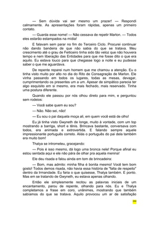 — Sem dúvida vai ser mesmo um prazer! — Respondi 
calmamente. As apresentações foram rápidas, apenas um primeiro 
contato. 
— Guarda esse nome! — Não cessava de repetir Marlon. — Todos 
eles estarão estampados na mídia! 
E falavam sem parar no fim do Terceiro Ciclo. Procurei continuar 
não dando bandeira de que não sabia do que se tratava. Meu 
crescimento até o grau de Feiticeiro tinha sido tão veloz que não houvera 
tempo e nem liberação das Entidades para que me fosse dito o que era 
aquilo. Eu estava louco para que chegasse logo a noite e eu pudesse 
saber o que me aguardava. 
De repente reparei num homem que me chamou a atenção. Eu o 
tinha visto muito por alto no dia do Rito de Consagração de Marlon. Ele 
vinha passando em todos os lugares, todas as mesas, devagar, 
cumprimentando os presentes um a um. Apesar de simpático parecia ter 
algo esquisito em si mesmo, era mais fechado, mais reservado. Tinha 
uma postura diferente. 
Quando ele passou por nós olhou direto para mim, e perguntou 
sem rodeios: 
— Você sabe quem eu sou? 
— Não. Não sei, não! 
— Eu sou o pai daquela moça ali, em quem você está de olho! 
Eu já tinha visto Gwyneth de longe, muito à vontade, com um top 
mostrando a barriga, short e tênis. Brincava bastante, conversava com 
todos, era animada e extrovertida. E falando sempre aquele 
impressionante português correto. Aliás o português do pai dela também 
era muito bom! 
Thalya se intrometeu, gracejando: 
— Pois é isso mesmo, dá logo uma bronca nele! Porque afinal eu 
estou sentada aqui e ele não pára de olhar pra aquela menina! 
Ele deu risada e falou ainda em tom de brincadeira: 
— Bom, mas admito: minha filha é bonita mesmo! Você tem bom 
gosto! Todos demos risada, não havia essa história de "falta de respeito" 
dentro da Irmandade. Eu faria o que quisesse, Thalya também. E ponto. 
Mas em se tratando de Gwyneth, eu estava apenas olhando. 
Então ele simplesmente recitou as palavras iniciais de um 
encantamento, parou de repente, olhando para nós. Eu e Thalya 
completamos a frase em coro, unânimes, mostrando que também 
sabíamos do que se tratava. Aquilo provocou um ar de satisfação 
244 
 