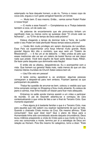 estampado na face daquele homem, e ele riu. Tomou o nosso copo de 
coca-cola, ergueu-o num gesto amigável fazendo um brinde. 
— Muito bem. É isso mesmo. Então... vamos somar Poder! Poder 
à nossa força! 
— E morte a esse fracos!!! — Completamos eu e Thalya bebendo 
também a coca, um de cada vez. 
As palavras de encantamento que ele pronunciou tinham um 
significado mais ou menos como se quisesse dizer "O círculo está se 
fechando".... ou "O fim do tempo de Deus está próximo". 
Estava chegando o tempo de dominar toda a Terra, de Lucifér 
exibir o seu Poder em total plenitude! Nosso tempo estava próximo! 
— Vocês têm muito privilégio em serem discípulos de Leviathan. 
Esse País vai experimentar uma força Infernal muito grande. Muito 
grande! Alguns têm dito o contrário, que aqui será um "Celeiro de 
Missionários"... — E fez um ar de deboche. — Mas unidos do jeito que 
esses medíocres são vai ser um celeiro de bosta! Nunca vai sair daqui 
nada que preste. Você terá orgulho de fazer parte dessa tropa, Rillian. 
De fazer parte daqueles que dominarão esta Nação! 
E então ele se afastou, despedindo-se. Eu o acompanhei com a 
vista. Que homem sui generis! Nada mais, nada menos do que um dos 
maiores líderes mundiais da Church Satan estava bem ali. 
— Uau! Ele veio em pessoa! 
A tarde correu agradável e, ao anoitecer, algumas pessoas 
começaram a despedir-se para irem embora. Ficariam apenas os que 
participariam da palestra. 
Thalya fez questão de arrumar-se bem, colocou o vestido azul que 
tinha comprado comigo no Shopping e ficou muito atraente. Eu estava de 
jeans e camisa, mas tinha trazido um blazer para ficar mais adequado. 
Entramos no salão aonde iríamos assistir a um vídeo e participar 
da reunião. O pai de Gwyneth adiantou-se e começou de cara 
contextualizando o que vinha de fato a ser o final do Terceiro Ciclo. Que 
momento esperado! 
— Para alguns já é bastante familiar o que é o Terceiro Ciclo, mas 
para aqueles que não sabem vou explicar rapidamente de que se trata. 
Quando o chamado Cristo morreu na Cruz, Ele mesmo afirmou: "Está 
consumado". Que quer dizer isso? Que o plano de Deus para a 
Humanidade tinha sido concretizado através daquela circunstância. Deus 
levou milênios preparando a vinda do Cristo para a sua morte na Cruz e, 
uma vez consumada a morte, termina por aí a estratégia de Deus em 
relação ao Homem. Pois Ele mesmo foi categórico, torno a dizer: "Está 
245 
 
