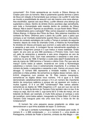 consumado". Em Cristo apresenta-se ao mundo a Oitava Aliança do 
Criador para com os homens. Mas é justamente quando termina o plano 
de Deus em relação à Humanidade que começa o de Lucifér! E este trás 
ao mundo a possibilidade de assumir com ele mesmo uma nona aliança. 
Aos escolhidos, apenas aos seus filhos, Lucifér oferece uma aliança que 
suplantará a oitava. Dentro do âmbito Divino acontece algo semelhante, 
nem toda a Humanidade está inserida dentro do contexto da Oitava 
Aliança. Não é assim? Apenas os escolhidos, os que foram feitos "filhos", 
os "predestinados para a salvação"! Mas vamos esquecer a ultrapassada 
Oitava Aliança. A Aliança dos Filhos de Deus. Nós estamos inseridos no 
contexto da Nona. Olhemos para o plano de Lucifér, para o palco que 
começou a ser montado exatamente quando Deus concluiu o Seu plano. 
Dentro do contexto estratégico de Lucifér o Tempo é contado da seguinte 
maneira: depois da vinda do chamado Cristo, a História da Humanidade 
foi dividida em blocos principais que ocorrem a cada salto de seiscentos 
e sessenta e seis anos. A contagem faz-se naturalmente espelhada no 
calendário Gregoriano porque é o que traduz a nossa realidade. Então 
vejam: do ano zero ao ano 666 aconteceu o Primeiro Ciclo. Com mais 
um salto de seiscentos e sessenta e seis anos chegamos ao ano de 
1332, o Segundo Ciclo. Com mais seiscentos e sessenta e seis anos, 
cairemos no ano de 1998. É familiar a vocês esta data?! Exatamente em 
seis de março de 1998 termina o Terceiro e último Ciclo. Por que seis de 
março? Como todos já sabem, levando-se em conta a Numerologia 
cabalística o número nove é extremamente importante. É a síntese do 
número da besta, o seiscentos e sessenta e seis. Vamos um pouco mais 
devagar. O número 666 representa a trindade maldita: a besta, o 
anticristo e o falso profeta. Se somarmos os dígitos desse número, isto é, 
6+6+6, chegamos num produto de 18. Pelo mesmo mecanismo, 
somando-se os dígitos desse novo número, 1+8 é igual a 9. Está 
demonstrado cabalisticamente porque o 9 é um número tão importante 
dentro da conjuntura satânica e porque ele vai aparecer em muitos e 
muitos lugares. O 9 é um 666 "condensado"! Mas vamos adiante: 
somando-se os dígitos de 1998 chegamos a 27, que por sua vez cai de 
novo no 9. A data de término do Terceiro Ciclo também não é à toa: 6 de 
março ou seja, dia 6 do mês 3, cuja soma dá 9. O mês de março, em se 
tratando do Brasil, por exemplo, é muito forte porque aí começa o ciclo 
de Leviathan, como todos sabem, inaugurado na Festa Sátor. E o final do 
Terceiro Ciclo inaugura para nós uma nova Era: o início do fim do 
Cristianismo!!! 
O homem fez uma pequena pausa projetando os slides que 
demonstravam o que tinha acabado de expor. E continuou: 
— Sei que o contexto numerológico não é novidade para vocês. O 
número 9 — o 666 condensado — , e o número 5 — uma alusão ao 
Pentagrama, símbolo de Poder e Domínio, símbolo da Alta Magia — são 
246 
 