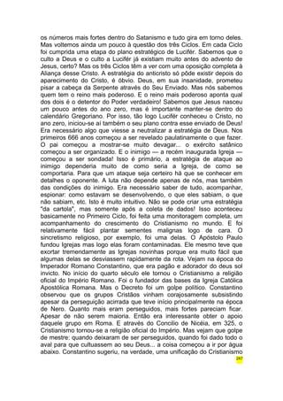os números mais fortes dentro do Satanismo e tudo gira em torno deles. 
Mas voltemos ainda um pouco à questão dos três Ciclos. Em cada Ciclo 
foi cumprida uma etapa do plano estratégico de Lucifér. Sabemos que o 
culto a Deus e o culto a Lucifér já existiam muito antes do advento de 
Jesus, certo? Mas os três Ciclos têm a ver com uma oposição completa à 
Aliança desse Cristo. A estratégia do anticristo só pôde existir depois do 
aparecimento do Cristo, é óbvio. Deus, em sua insanidade, prometeu 
pisar a cabeça da Serpente através do Seu Enviado. Mas nós sabemos 
quem tem o reino mais poderoso. E o reino mais poderoso aponta qual 
dos dois é o detentor do Poder verdadeiro! Sabemos que Jesus nasceu 
um pouco antes do ano zero, mas é importante manter-se dentro do 
calendário Gregoriano. Por isso, tão logo Lucifér conheceu o Cristo, no 
ano zero, iniciou-se aí também o seu plano contra esse enviado de Deus! 
Era necessário algo que viesse a neutralizar a estratégia de Deus. Nos 
primeiros 666 anos começou a ser revelado paulatinamente o que fazer. 
O pai começou a mostrar-se muito devagar... o exército satânico 
começou a ser organizado. E o inimigo — a recém inaugurada Igreja — 
começou a ser sondada! Isso é primário, a estratégia de ataque ao 
inimigo dependeria muito de como seria a Igreja, de como se 
comportaria. Para que um ataque seja certeiro há que se conhecer em 
detalhes o oponente. A luta não depende apenas de nós, mas também 
das condições do inimigo. Era necessário saber de tudo, acompanhar, 
espionar: como estavam se desenvolvendo, o que eles sabiam, o que 
não sabiam, etc. Isto é muito intuitivo. Não se pode criar uma estratégia 
"da cartola", mas somente após a coleta de dados! Isso aconteceu 
basicamente no Primeiro Ciclo, foi feita uma monitoragem completa, um 
acompanhamento do crescimento do Cristianismo no mundo. E foi 
relativamente fácil plantar sementes malignas logo de cara. O 
sincretismo religioso, por exemplo, foi uma delas. O Apóstolo Paulo 
fundou Igrejas mas logo elas foram contaminadas. Ele mesmo teve que 
exortar tremendamente as Igrejas novinhas porque era muito fácil que 
algumas delas se desviassem rapidamente da rota. Vejam na época do 
Imperador Romano Constantino, que era pagão e adorador do deus sol 
invicto. No início do quarto século ele tornou o Cristianismo a religião 
oficial do Império Romano. Foi o fundador das bases da Igreja Católica 
Apostólica Romana. Mas o Decreto foi um golpe político. Constantino 
observou que os grupos Cristãos vinham corajosamente subsistindo 
apesar da perseguição acirrada que teve início principalmente na época 
de Nero. Quanto mais eram perseguidos, mais fortes pareciam ficar. 
Apesar de não serem maioria. Então era interessante obter o apoio 
daquele grupo em Roma. E através do Concilio de Nicéia, em 325, o 
Cristianismo tornou-se a religião oficial do Império. Mas vejam que golpe 
de mestre: quando deixaram de ser perseguidos, quando foi dado todo o 
aval para que cultuassem ao seu Deus... a coisa começou a ir por água 
abaixo. Constantino sugeriu, na verdade, uma unificação do Cristianismo 
247 
 