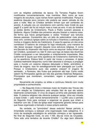 com as religiões politeístas da época. Os Templos Pagãos foram 
modificados convenientemente, mas mantidos. Bem como as suas 
imagens de escultura, cujos nomes foram apenas modificados. Porque a 
essência daquele povo romano não poderia ser assim retirada do dia 
para a noite. Mas os Cristãos também tinham que sair contentes do 
acordo. A solução era um sincretismo com carinha mais Cristã do que 
pagã! E a partir daí foi só induzir mais e mais ao erro. A raiz da idolatria 
já existia dentro do Cristianismo. Paulo e Pedro curaram pessoas à 
distância. Alguns Cristãos dos primeiros séculos fizeram a mesma coisa. 
De forma que havia peregrinações e visitas "místicas" aos túmulos 
dessas pessoas. Constantino deu um jeito de potencializar mais ainda 
esse erro: construiu Igrejas sobre os túmulos e incentivou a adoração de 
mortos e imagens dentro do Catolicismo. E esse foi apenas um dos erros 
cometidos! O batismo de crianças foi logo introduzido, uma maneira de 
não deixar escapar ninguém daquela nova estrutura religiosa. E como 
era Decreto do Imperador não havia como se esquivar: todos tinham que 
ser Cristãos, quisessem ou não! É claro que logo as bases das doutrinas 
Cristãs começaram a ser deturpadas e violentamente impactadas. Mas 
sutilmente! E aquilo que tinha aparência de Cristianismo realmente ficou 
só na aparência. Estava feito! A partir daí iniciou o processo. A Igreja 
Católica realmente despontou como líder absoluta e começou a propagar 
para o mundo um sistema religioso deturpado e falido, anti-bíblico e 
cheio de engano. Isso foi estrategicamente bem planejado por Lucifér. 
Porque o Cristianismo puro não poderia crescer! O engano foi 
semeado... e floresceu, deu frutos que perduram até hoje. Como vocês 
sabem há Principados agindo por trás dos grandes Sistemas Religiosos. 
Principados que monitoram, comandam, regem e perpetuam esse 
enganos. 
Novamente ele projetou os slides e continuou falando com muita 
propriedade e conhecimento. 
— No Segundo Ciclo o interesse maior do Império das Trevas não 
foi em relação ao Cristianismo pelo simples fato de que ele estava 
totalmente contaminado. O vírus do engano já tinha sido plantado dentro 
dele. O sistema religioso não oferecia qualquer perigo. Uma vez minada 
a base Cristã — pelo menos temporariamente — Lucifér usou o período 
do Segundo Ciclo para começar a organizar os grupos que viriam a 
trabalhar com ele. O fato da Igreja estar inoperante garantiu tempo para 
que fosse organizado e treinado o nosso próprio exército. 
Na verdade, os "primórdios" desse exército! Nesse período a 
Irmandade começou a esboçar uma organização mais categórica. E o 
início da revelação estratégica do anticristo começou a ser repassado. 
No final do Segundo Ciclo, no ano 1.100, deu-se início às Cruzadas. 
Teria sido uma tentativa de levante Cristão? Ou algo bem diferente 
248 
 
