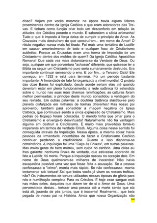 disso? Vejam por vocês mesmos: na época havia alguns líderes 
proeminentes dentro da Igreja Católica e que eram adoradores das Tre-vas. 
E tinham como função criar todo um desconforto em relação às 
atitudes dos Cristãos perante o mundo. E saboreiem a sábia artimanha! 
Tudo o que é imposto à força deixa de cumprir o princípio do Amor. As 
Cruzadas mais destruíram do que construíram... em nome do Amor! O 
rótulo negativo nunca mais foi tirado. Foi mais uma tentativa de Lucifér 
em causar amortecimento de todo e qualquer foco de Cristianismo 
autêntico. Porque as Cruzadas eram uma forma de imposição de um 
Cristianismo dentro dos moldes de quem? Da Igreja Católica Apostólica 
Romana! Que cada vez mais distanciava-se da Verdade de Deus. Ou 
seja, qualquer um que porventura "achasse" diferente, que quisesse ler a 
Bíblia ou seguir um Cristianismo puro seria sumariamente destruído. Era 
importante continuar semeando o erro. E por fim... o Terceiro Ciclo! Ele 
começou em 1332 e está para terminar. Foi um período bastante 
importante. A Irmandade de fato foi organizada a nível mundial. O projeto 
das doze Bases foi explicitado, desde aonde seriam elas até quando 
deveriam estar em pleno funcionamento; a rede satânica foi estendida 
sobre o mundo nas suas mais diversas ramificações; as culturas foram 
melhor permeadas; o príncipe deste mundo consolidou a vantagem do 
seu reinado. Em outras palavras: a doutrina Satânica alastrou-se pelo 
planeta disfarçada em milhares de formas diferentes! Mas nosso pai 
aproveitou também para consolidar a imagem negativa da Igreja 
Católica, que continuava sendo a única expressão de Cristianismo. Mais 
pedras de tropeço foram colocadas. O mundo tinha que olhar para o 
Cristianismo e enxergá-lo desvirtuado! Naturalmente não há vantagem 
alguma em destruir o Catolicismo. É muito mais proveitoso torná-lo 
inoperante em termos de verdade Cristã. Alguma coisa nesse sentido foi 
conseguida através da Inquisição. Nessa época, a mesma coisa: havia 
pessoas da Irmandade incumbidas de fazer o Cristianismo Católico 
continuar perdendo a credibilidade. Quanto a isso dispensa-se 
comentários. A Inquisição foi uma "Caça às Bruxas", em outras palavras. 
Mas muita gente de bem morreu, sem culpa no cartório. Uma coisa eu 
lhes garanto: nenhuma Bruxa de verdade, que estivesse adorando de 
fato a Lucifér, foi morta. Porque a Inquisição nasceu no coração dele. Em 
nome de Deus queimaram-se milhares de inocentes! Não havia 
escapatória possível uma vez que fosse feita a acusação. Se a pessoa 
confessasse o "crime", morria mais rápido. Se não confessasse, morria 
lentamente sob tortura! Sei que todos vocês já viram os nossos troféus, 
não? Os instrumentos de tortura utilizados nessas épocas de glória para 
nós e humilhação completa Para os Cristãos. E hoje esse sangue está 
nas mãos deles, daqueles que dizem ter de si o Amor de Deus. Uma 
perversidade destas... torturar uma pessoa até a morte sendo que ela 
está ali, jurando de pés juntos, que é inocente! Realmente... que bela 
pegada de nosso pai na História. Ainda que nossa Organização não 
249 
 