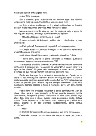 mesa que alguém tinha jogado fora. 
— Ah! Olha isso aqui. 
Ele a arrastou para posicioná-la no mesmo lugar das tábuas. 
Limpou uma mão na outra, triunfante, e virou-se para mim. 
— Esta aqui eu duvido que você quebre! — Desafiou. — Aquelas 
ali eram muito fraquinhas pra você. Mas vamos ver essa! 
Nesse exato momento, não sei nem de onde me saiu a turma da 
rua. Alguém espichou a cabeça por cima do muro e gritou: 
— Olha lá o Catatau, o Hamilton e o Régis! 
E foram entrando. O Raimundo, o Marcelo, o Luís Gustavo e mais 
um ou dois: 
— E aí, galera? Que que está pegando? — Indagavam eles. 
— Chega mais! — Convidou o Régis. — O Edu está quebrando 
umas tábuas aqui pra gente. 
— Quebrar tábua?! Quem está quebrando tábua?! — O Edu! 
— Tudo bem, depois a gente aproveita a madeira quebrada, 
fazemos um fogo e rumamos uma carreira. Vá! 
— Bebemos um vinho também! A turma ria e falava alto. Todos me 
conheciam. E respeitavam. Resquícios da velha “29”. Ficaram para ver a 
“quebra das tábuas”. Ninguém nem tentou quebrar antes de mim, tal era 
a certeza de que nada poderiam com aquela pequena viga. 
Desta vez tive que fazer a técnica nos conformes. Senão — eu 
sabia — não conseguiria também. Então me esqueci deles. Assumi a 
postura correta, controlei a respiração, senti o fluir do “chi” pelos chakras, 
dobrei as pernas para retesar aquela energia crescente como uma 
mangueira dobrada represa o fluxo à montante. Levei um certo tempo 
naquilo. 
Fazia parte do processo visualizar a coisa concretizada. Abri os 
olhos, olhei para a viga inclinada e formei aquela imagem mental 
rapidamente, imaginei-a partida. Vislumbrei o alvo como sendo algo 
atrás dela para que o chute tivesse mais penetração ainda. Estava 
pronto. Tomei impulso e chutei baixo, como quem quer quebrar uma 
patela. Liberei o ar dos pulmões ruidosamente, como estava 
acostumado: 
— Hei!!! 
E CRASH! Sinceramente nem eu acreditei que tinha conseguido. 
Quebrada. Houve um murmurar de assombro que percorreu a 
turma. 
25 
 