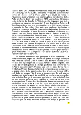 existisse como uma Entidade Internacional o objetivo foi alcançado. Mas 
em 1523 surgiu um imprevisto... a Reforma Protestante! Martinho Lutero 
entrou em cheque com o Papa Leão X por causa da venda de 
indulgências cujos fundos iam para a construção da nova Basílica de São 
Pedro em Roma. Em 31 de outubro de 1517 Lutero afixou 95 teses na 
porta da Igreja do Castelo de Wittenberg. Em linguagem que todo o 
populacho era capaz de compreender! E isso deu início à Reforma. E 
daqueles escritos brotou uma nova doutrina, uma doutrina que retomava 
a essência do Evangelho. Nisto veio uma mudança significativa, a 
princípio, e houve que se abafar novamente esta tentativa de retorno ao 
Evangelho verdadeiro. A Igreja Protestante também foi alvejada com 
sucesso nas suas bases porque logo rachou em duas e, a partir daí, 
surgiu uma gama incontável de ramificações dentro da denominação. O 
que só contribuiu para fazer desacreditada a sua doutrina. Se eles não 
conseguem entender-se entre si como podem querer evangelizar o 
mundo?! Hoje nossos esforços contra a Igreja Cristã restringem-se, 
vocês sabem, aos poucos Evangélicos que ainda têm a visão do 
Cristianismo Puro. Todas as outras linhas ditas "Cristãs" já não o são na 
realidade. E não oferecem mais o menor impedimento às nossas ações! 
A miscelânea foi total. Mas ainda que haja esse pequeno grupo dentro da 
Igreja Protestante — ou Evangélica — que de fato cultua ao Deus Vivo... 
eles estão com os dias contados. 
O homem apresentou mais projeções e mais evidências: — E 
como ficamos nós, depois de 1998? Com grande esperança contempla-mos 
o final do Terceiro Ciclo. A partir de seis de março faltarão apenas 
666 dias para a passagem ao ano 2000. Terá sido dada a largada... para 
o início do fim! Este período é o tempo que temos para terminar de vez 
de "por a casa em ordem". Ou seja, tudo tem que estar de vez no seu 
devido lugar! Vejam da seguinte forma: é como um jogo de xadrez aonde 
as peças estarão todas posicionadas. E no amanhecer do novo milênio 
será dado um cheque! Não é ainda o cheque mate. Ele virá algumas 
jogadas mais tarde! A partir do ano 2002 apresentaremos ao mundo o 
falso anticristo. Por que é necessário que haja um falso anticristo? Ape-sar 
dos nossos esforços será inevitável a presença de um grupo 
remanescente de Cristãos. Isto já está dentro do previsto. Apesar de toda 
a estratégia para manter a Igreja fria, inoperante, morta e sem visão, 
alguns fatalmente escaparão ao cerco. Alguns ainda estarão orando, 
estarão guerreando espiritualmente, ainda serão conhecedores das 
profecias do Apocalipse. E isso pode vir a causar interferência no nosso 
plano. Então o falso anticristo virá para fazer desviar os olhos da Igreja 
na sua direção. Além disso, vejam também por outro ângulo: Lucifér será 
vingado com a mesma moeda. Do mesmo modo que nosso pai não sabia 
quando viria e quem seria o Messias prometido, a Igreja de Cristo será 
enganada por um falso anticristo. Perderá seu tempo e gastará seus 
250 
 