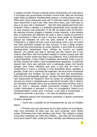 o colapso mundial. Porque o planeta estará mergulhado num caos total e 
a corrupção dos governantes mundiais correrá solta. Mas ele dominará 
sobre todas as Nações. Simplesmente porque o mundo passou mais de 
2000 anos sendo preparado para ele! O anticristo estará chegando em 
casa, assumindo o que é seu. Não será como Jesus, que "veio para os 
seus e os seus não o receberam"... não! Ele será espetacularmente bem 
recebido! Todos o olharão e o aceitarão plenamente como solução para 
os seus anseios mais profundos. E de fato ele falará muito do Homem, 
da natureza humana, pregará o respeito à essa natureza, e aos desejos 
dela. E justamente por defender de corpo e alma a essência humana é 
que convencerá a todos de que o mal que ainda existe na Sociedade 
precisa ser extirpado de uma vez para sempre! E esse mal é o 
Cristianismo, a origem de tudo o que é pernicioso, tudo o que vai contra 
aos mais profundos anseios da raça humana. O que a Igreja propõe, 
como fruto dos ensinamentos do nosso Opositor, é uma linha de conduta 
absolutamente impraticável. Deus infringiu ao homem um padrão 
absurdo. Um padrão que foge à natureza que Ele mesmo deu à Sua 
criatura. Mas Deus não mais poderá castigar o homem porque este não 
conseguiu cumprir aquilo que foge à sua essência. Pois o anticristo trará 
a plena liberdade, e toda a falsa moralidade será banida! Tudo o que for 
de Deus deixará de existir e será completamente esquecido. O anticristo 
deixará bem claro que somente com a extirpação desse mal haverá 
solução para todos. Mostrará que tudo o que gira em torno do 
Cristianismo é nocivo e contrário a uma Sociedade plena, saudável e 
gloriosa. Então virá o momento tão esperado: dar-se-á início novamente 
à perseguição dos Cristãos. Só que desta vez será sem precedentes. 
Não será uma perseguição qualquer. Jamais a Humanidade presenciou e 
nem presenciará tal massacre! Será um tempo de completa assolação 
até que se cumpra o propósito para o qual ele foi enviado. Isto é: destruir 
por completo e aniquilar tudo o que se chama pelo nome de Deus, tudo o 
que for sinal e resquício destes inomináveis Cristãos. E finalmente 
Lucifér confrontará e derrotará o Cristo no Armagedom! Destruí-Lo-á 
completamente!!! Lucifér ama o homem, e ele dará à Humanidade — 
através do anticristo, à princípio — um reino de absoluto prazer! 
Batemos palmas com entusiasmo crescente. E depois novamente 
foi feita a pergunta: 
— Como fica a questão do tal Arrebatamento de que os Cristãos 
falam? 
— Primeiro que isso não passa de um falso prêmio de consolação, 
mais uma promessa de Deus que não será cumprida, como tantas 
outras. Promessas bem mais simples como Amor, Paz, Alegria e Justiça 
nunca são cumpridas nas vidas dos Cristãos... que dizer de uma história 
louca como essa?!! Mas, ainda que fosse verdade, que diferença isso faz 
252 
 