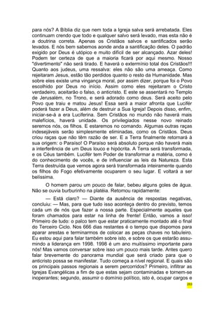 para nós? A Bíblia diz que nem toda a Igreja salva será arrebatada. Eles 
continuam crendo que todo e qualquer salvo será levado, mas esta não é 
a doutrina correta. Apenas os Cristãos salvos e santificados serão 
levados. E nós bem sabemos aonde anda a santificação deles. O padrão 
exigido por Deus é utópico e muito difícil de ser alcançado. Azar deles! 
Podem ter certeza de que a maioria ficará por aqui mesmo. Nosso 
"divertimento" não será tirado. E haverá o extermínio total dos Cristãos!!! 
Quanto aos judeus, uma ressalva: eles não são uma ameaça. Como 
rejeitaram Jesus, estão tão perdidos quanto o resto da Humanidade. Mas 
sobre eles existe uma vingança moral, por assim dizer, porque foi o Povo 
escolhido por Deus no início. Assim como eles rejeitaram o Cristo 
verdadeiro, aceitarão o falso, o anticristo. E este se assentará no Templo 
de Jerusalém, no Trono, e será adorado como deus. Será aceito pelo 
Povo que traiu e matou Jesus! Essa será a maior afronta que Lucifér 
poderá fazer a Deus, além de destruir a Sua Igreja! Depois disso, enfim, 
iniciar-se-á a era Luciferina. Sem Cristãos no mundo não haverá mais 
malefícios, haverá unidade. Os privilegiados nesse novo reinado 
seremos nós, os filhos. E estaremos no comando. Algumas outras raças 
indesejáveis serão simplesmente eliminadas, como os Cristãos. Deus 
criou raças que não têm razão de ser. E a Terra finalmente retornará à 
sua origem: o Paraíso! O Paraíso será absoluto porque não haverá mais 
a interferência de um Deus louco e hipócrita. A Terra será transformada, 
e os Céus também. Lucifér tem Poder de transformar a matéria, como é 
do conhecimento de vocês, e de influenciar as leis da Natureza. Esta 
Terra destruída que vemos agora será transformada inteiramente quando 
os filhos do Fogo efetivamente ocuparem o seu lugar. E voltará a ser 
belíssima. 
O homem parou um pouco de falar, bebeu alguns goles de água. 
Não se ouvia burburinho na platéia. Retomou rapidamente: 
— Está claro? — Diante da ausência de respostas negativas, 
concluiu: — Mas, para que tudo isso aconteça dentro do previsto, temos 
cada um de nós que fazer a nossa parte. Especialmente aqueles que 
foram chamados para estar na linha de frente! Então, vamos a isso! 
Primeiro de tudo: o palco tem que estar praticamente montado até o final 
do Terceiro Ciclo. Nos 666 dias restantes é o tempo que dispomos para 
aparar arestas e terminarmos de colocar as peças chaves no tabuleiro. 
Eu estou aqui para falar também sobre isto, e sobre os que estarão assu-mindo 
a liderança em 1998. 1998 é um ano muitíssimo importante para 
nós! Mas vamos conversar sobre isso um pouco mais tarde. Antes quero 
falar brevemente do panorama mundial que será criado para que o 
anticristo possa se manifestar. Tudo começa a nível regional. E quais são 
os principais passos regionais a serem percorridos? Primeiro, infiltrar as 
Igrejas Evangélicas a fim de que estas sejam contaminadas e tornem-se 
inoperantes; segundo, assumir o domínio político, isto é, ocupar cargos e 
253 
 