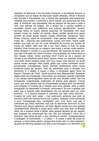 posições de liderança a fim de poder manipular a Sociedade; terceiro, é 
necessário que as bases da educação sejam afetadas. Afinal, é através 
das Escolas e Faculdades que a mente das gerações será preparada, 
moldada para aceitar o anticristo e servir àquele que governará por trás 
dele. A mente de uma Sociedade não se prepara do dia para a noite e 
nem com passes de mágica. Só o tempo faz o serviço perfeito e 
completo, desde que saibamos nos colocar devidamente. Quarto: 
permear todos os outros setores possíveis da Sociedade com esse 
mesmo intuito de moldar as mentes. Neste sentido existe uma gama 
enorme de locais aonde exercer nossas influências: literaturas, artes, 
filmes, músicas, jogos de computador, vídeo games, filosofias, modas, 
mídia, etc...! Algumas são subliminares, outras nem tanto. Todos vocês 
sabem que hoje em dia há muita facilidade do mundo em aceitar as 
coisas do "diabo". Mas isso não é por mero acaso, é fruto de longo 
trabalho. Este mundo jaz no maligno, mas todos o acham muito sedutor, 
todos desejam o mundo e o que ele oferece. Há maneiras de fazer com 
que haja inclinação da mente humana, uma aceitação da nossa causa e 
das nossas coisas. Como acontece isso? Como se dá o acesso às 
mentes e há influência sobre elas? Vamos tomar um exemplo simples: 
uma Grife! Quem poderá prever que uma roupa, uma camisa, um boné 
possa causar estrago? Mas certas grifes que vocês conhecem foram 
previamente Consagradas, foram trazidas diretamente pelos Guias 
mediante preço de sangue. Isso dá autoridade para a atuação dos 
demônios. E o objeto, a roupa, o disco, o brinquedo agem como se 
fossem "Cavalos de Tróia". Como funciona isso efetivamente? Qualquer 
objeto pode ser energizado. Uma colher, por exemplo, quando submetida 
a um campo eletromagnético deixa de ser uma simples colher. Ela fica 
energizada, magnetizada, polarizada. Aí damos para alguém. Vamos 
supor que esta pessoa que foi presenteada carregue com ela também 
uma bússola. A bússola dá a direção para essa pessoa. Mas a colher 
energizada vai desnortear a bússola, concordam? Só que a pessoa não 
sabe que a bússola está desnorteada, ela vai apontar para um outro 
caminho... e a pessoa passará a caminhar por este outro caminho... 
mudará de rumo sem saber... mas continuará achando que está no 
caminho certo! Da mesma forma que a colher, qualquer coisa submetida 
a uma Consagração fica "carregada" com uma força que não é 
conhecida aos olhos humanos mas que os demônios dominam. É uma 
maneira sutil, pouco agressiva, de fazer alguém andar em uma estrada 
completamente diferente e ainda assim achar que está indo na direção 
certa. Se a bússola fosse a Bíblia...esta pessoa deixaria de ser alguém 
que pudesse ser direcionado por ela, deu pra entender? Como diz o 
versículo "Aos olhos do tolo, o seu caminho é correto". Compreenderam 
a analogia? O instrumento — a colher — é criado a partir de preço de 
sangue, e como todos sabem, sangue tem muito valor no reino espiritual. 
Quando se derrama sangue num altar e se Consagra a um demônio uma 
254 
 