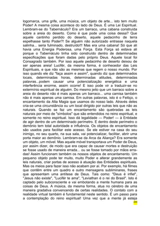 logomarca, uma grife, uma música, um objeto de arte... isto tem muito 
Poder! A mesma coisa acontece do lado de Deus. É uma Lei Espiritual. 
Lembram-se do Tabernáculo? Era um barraco, uma cabana construída 
sobre a areia do deserto. Como é que pode uma coisa dessa? Que 
aquele cantinho perdido do deserto, aquele pedacinho de terra 
espelhasse tanto Poder?! Se alguém não autorizado entrasse naquela 
salinha... seria fulminado, destruído!!! Mas era uma cabana! Só que ali 
havia uma Energia Poderosa, uma Força. Esta Força só estava ali 
porque o Tabernáculo tinha sido construído dentro de determinadas 
especificações que foram dadas pelo próprio Deus. Aquele local foi 
Consagrado também. Por isso aquele pedacinho de deserto deixou de 
ser apenas areia! Lucifér, da mesma forma, é conhecedor das Leis 
Espirituais, e que não são as mesmas que regem o nosso mundo. Por 
isso quando ele diz "faça assim e assim", quando diz que determinados 
locais, determinadas horas, determinadas atitudes, determinadas 
palavras...podem causar uma potencialização energética e uma 
interferência enorme, assim ocorre! E isso pode vir a traduzir-se no 
extermínio espiritual de alguém. Do mesmo jeito que um barraco sobre a 
areia do deserto não é mais apenas um barraco... uma camisa também 
não é mais apenas uma camisa. Em outras palavras, isto é o Feitiço, o 
encantamento da Alta Magia que usamos do nosso lado. Através deles 
cria-se uma circunstância ou um local dirigido por outras leis que não as 
naturais. Quando se faz um encantamento são quebradas as leis 
naturais por meio de "símbolos" que são entendidos no reino espiritual, e 
somente no reino espiritual. Isso dá legalidade — Poder! — à Entidade 
de agir dentro de um determinado perímetro. E dentro deste perímetro o 
demônio tem total autoridade e influência. Os objetos de encantamento 
são usados para facilitar este acesso. Se ele estiver na casa do seu 
inimigo, no seu quarto, na sua sala, vai potencializar, facilitar, abrir uma 
porta maior ao demônio. Lembram-se da Arca da Aliança? Era somente 
um objeto, um móvel. Mas aquele móvel transportava um Poder de Deus, 
por assim dizer, de modo que era capaz de causar mortes e destruição 
se fosse usado de maneira errada... ou se fosse tomado por mãos erra-das! 
Assim funcionam também os nossos objetos de encantamento. Um 
pequeno objeto pode ter muito, muito Poder e alterar grandemente as 
leis naturais, criar portas de acesso à atuação das Entidades espirituais. 
Mas os meios para fazer isso não acabam por aí. Por exemplo, há filmes 
que contêm entre um quadro e outro mensagens subliminares, frases 
que apresentam uma antítese de Deus. Tais como: "Deus é infiel", 
"Jesus não existe", "Lucifér te ama", "Leviathan é o rei do Brasil". Isto é 
captado pelo subconsciente e vai embotando a mente humana para as 
coisas de Deus. A música, da mesma forma, atua no cérebro de uma 
maneira gradativa convencendo de certas realidades. O contato com a 
realidade virtual também é fundamental neste sentido. É um passo para 
a contemplação do reino espiritual! Uma vez que a mente já esteja 
255 
 