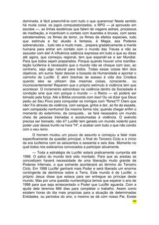 dominada, é fácil preenchê-la com tudo o que queremos! Neste sentido 
há muita coisa: os jogos computadorizados, o RPG — já aprovado em 
escolas —, as linhas esotéricas que falam de viagens astrais, processos 
de meditação, e incentivam o contato com duendes e bruxas, com seres 
extraterrestres; os filmes de terror, os filmes de efeitos especiais, tudo 
que estimula e faz alusão à fantasia, à Magia, aos Poderes 
sobrenaturais... tudo isto e muito mais... prepara gradativamente a mente 
humana para entrar em contato com o mundo das Trevas e não se 
assustar com ele! A influência satânica expressa em tudo o que eu disse 
até agora, que começou regional, tem que expandir-se e ser Mundial. 
Para que todos sejam preparados. Porque quando houver uma manifes-tação 
luciferina é necessário que o mundo não se choque com isso, ao 
contrario, seja algo natural para todos. Todas essas coisas têm dois 
objetivos, em suma: fazer desviar a bússola da Humanidade e apontar o 
caminho de Lucifér. E abrir brechas de acesso à vida dos Cristãos 
quando eles se utilizam das mesmas coisas, consciente... ou 
inconscientemente! Reparem que o próprio estímulo à violência tem que 
acontecer. O incremento estrondoso na violência dentro da Sociedade é 
condição sine qua non porque o mundo — o Reino — só poderá ser 
tomado pela força. Até a Bíblia concorda com isso! Ou vá dizer que Deus 
pediu ao Seu Povo para conquistar os inimigos com "flores"!? Claro que 
não! Foi através da violência, com sangue, gritos e dor, ao fio da espada, 
sem compaixão nenhuma! Da mesma forma nós: quando chegar enfim o 
momento do extermínio, da conquista... se fará necessário um mundo 
cheio de pessoas treinadas e acostumadas à violência. O exército 
precisa ser treinado, não é? Lucifér tem gerado um mundo violento para 
poder usar desse trunfo na hora "H", e acabar com tudo o que não condiz 
com o seu reino. 
O homem mudou um pouco de assunto e começou a falar mais 
especificamente da questão principal, o final do Terceiro Ciclo e o início 
da era luciferina com os seiscentos e sessenta e seis dias. Momento no 
qual todos nós estávamos convocados a participar ativamente. 
— Toda a estratégia de Lucifér estará praticamente cumprida até 
1998. O palco do mundo terá sido montado. Para que as arestas se 
concretizem haverá necessidade de uma liberação muito grande de 
Poderes Infernais, o que somente acontecerá ao término do Terceiro 
Ciclo. Em 1998 Lucifér ganhará mais Poder e será liberado um enorme 
contingente de demônios sobre a Terra. Este mundo é de Lucifér, o 
próprio Jesus disse que estava para ser entregue ao príncipe deste 
mundo. Mas por uma questão numerológica temos que esperar o ano de 
1998 para que seja acrescentado o Poder que Lucifér aguarda. Com a 
ajuda dele teremos 666 dias para completar o trabalho. Assim como 
existem horas do dia mais propícias para a atuação de determinadas 
Entidades, ou períodos do ano, o mesmo se dá com nosso Pai. Existe 
256 
 