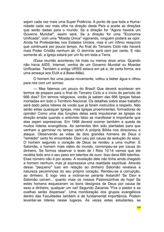 sejam cada vez mais uma Super Potência. A ponto de que toda a Huma-nidade 
cada vez mais olhe na direção deste País e aceite as direções 
que serão dadas para o mundo. Se a direção for "Agora haverá um 
Governo Mundial", assim será. Se a direção for uma "Economia 
Unificada", com uma "Moeda Única" vigorando, ninguém poderá se opor. 
Ainda há Protestantes nos Estados Unidos, mas é um ínfimo resquício 
que continuará por pouco tempo. Ao final do Terceiro Ciclo não haverá 
mais Poder Cristão nenhum ali. O domínio será cem por cento. E não 
somente ali, a Igreja estará por um fio em toda a Terra. 
(Essa reunião aconteceu há mais ou menos doze anos. Quando 
não havia AIDS, Internet, ventos de um Governo Mundial ou Moedas 
Unificadas. Também a antiga URSS estava em pé e, de certa forma, era 
uma ameaça aos EUA e à Base-Mãe). 
O homem fez uma pausa novamente, voltou a beber água e olhou 
para nós com um sorriso: 
— Mas falemos um pouco do Brasil! Que deverá acontecer em 
termos de preparo para o final do Terceiro Ciclo e o início do período de 
666 dias? Em termos religiosos, vocês já sabem das 666 Igrejas falsas 
montadas em todo o Território Nacional. Os detalhes sobre esse trabalho 
será dado pelos líderes de vocês que já foram instruídos a respeito. Não 
serão estas quaisquer Igrejas, mas Igrejas proeminentes, formadoras de 
opinião! Como uma das funções delas será impulsionar as Igrejas na 
direção errada quando o anticristo falso se manifestar é importante que 
elas sejam expressivas. Em 1998 deverá ocorrer também a queda de 
muitos líderes evangélicos. As sementes têm sido plantadas para que 
venham a germinar no tempo certo! A própria Bíblia nos direcionou o 
ataque. Observando as vidas de dois grandes homens de Deus o 
"remédio" certo foi encontrado. Davi caiu por causa da sedução do sexo. 
O homem segundo o coração de Deus se rendeu a uma mulher. E 
Salomão, o homem mais sábio do mundo, corrompeu-se por causa do 
dinheiro. Se formos observar o texto de I Reis 10:14 vemos que ele 
recebia todo ano o seu peso em talentos de ouro. Isso dava 666 talentos. 
Esse número não é por acaso. A revelação dele não tinha ainda chegado 
a homem nenhum, mas já expressava uma realidade espiritual. Através 
desse "pequeno" luxo em relação ao dinheiro Salomão revelava a 
natureza pecaminosa do seu próprio coração. Rendeu-se à corrupção, 
ao dinheiro. E logo veio a inclinar-se perante Astaroth! Se Davi e 
Salomão caíram... quanto mais os nossos Pastorezinhos de hoje! Se 
estes homens esqueceram os bons desígnios de Deus por causa de 
sexo e dinheiro, qualquer um cai! Segundo Zacarias "Fira o pastor e as 
ovelhas serão dispersas". Uma monitoração dos grupos evangélicos 
dentro das Faculdades também é de fundamental importância. Podem 
levantar-se líderes nesse lugares. Às vezes estes estudantes, se 
258 
 