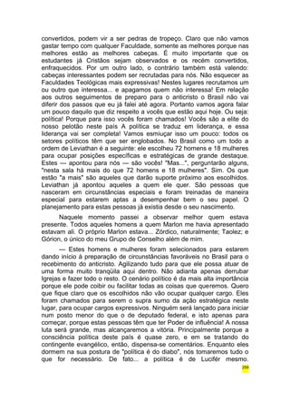 convertidos, podem vir a ser pedras de tropeço. Claro que não vamos 
gastar tempo com qualquer Faculdade, somente as melhores porque nas 
melhores estão as melhores cabeças. É muito importante que os 
estudantes já Cristãos sejam observados e os recém convertidos, 
enfraquecidos. Por um outro lado, o contrário também está valendo: 
cabeças interessantes podem ser recrutadas para nós. Não esquecer as 
Faculdades Teológicas mais expressivas! Nestes lugares recrutamos um 
ou outro que interessa... e apagamos quem não interessa! Em relação 
aos outros seguimentos de preparo para o anticristo o Brasil não vai 
diferir dos passos que eu já falei até agora. Portanto vamos agora falar 
um pouco daquilo que diz respeito a vocês que estão aqui hoje. Ou seja: 
política! Porque para isso vocês foram chamados! Vocês são a elite do 
nosso pelotão neste país A política se traduz em liderança, e essa 
liderança vai ser completa! Vamos esmiuçar isso um pouco: todos os 
setores políticos têm que ser englobados. No Brasil como um todo a 
ordem de Leviathan é a seguinte: ele escolheu 72 homens e 18 mulheres 
para ocupar posições específicas e estratégicas de grande destaque. 
Estes — apontou para nós — são vocês! "Mas...", perguntarão alguns, 
"nesta sala há mais do que 72 homens e 18 mulheres". Sim. Os que 
estão "a mais" são aqueles que darão suporte próximo aos escolhidos. 
Leviathan já apontou aqueles a quem ele quer. São pessoas que 
nasceram em circunstâncias especiais e foram treinadas de maneira 
especial para estarem aptas a desempenhar bem o seu papel. O 
planejamento para estas pessoas já existia desde o seu nascimento. 
Naquele momento passei a observar melhor quem estava 
presente. Todos aqueles homens a quem Marlon me havia apresentado 
estavam ali. O próprio Marlon estava... Zórdico, naturalmente; Taolez; e 
Górion, o único do meu Grupo de Conselho além de mim. 
— Estes homens e mulheres foram selecionados para estarem 
dando início à preparação de circunstâncias favoráveis no Brasil para o 
recebimento do anticristo. Agilizando tudo para que ele possa atuar de 
uma forma muito tranqüila aqui dentro. Não adianta apenas derrubar 
Igrejas e fazer todo o resto. O cenário político é da mais alta importância 
porque ele pode coibir ou facilitar todas as coisas que queremos. Quero 
que fique claro que os escolhidos não vão ocupar qualquer cargo. Eles 
foram chamados para serem o supra sumo da ação estratégica neste 
lugar, para ocupar cargos expressivos. Ninguém será lançado para iniciar 
num posto menor do que o de deputado federal, e isto apenas para 
começar, porque estas pessoas têm que ter Poder de influência! A nossa 
luta será grande, mas alcançaremos a vitória. Principalmente porque a 
consciência política deste país é quase zero, e em se tratando do 
contingente evangélico, então, dispensa-se comentários. Enquanto eles 
dormem na sua postura de "política é do diabo", nós tomaremos tudo o 
que for necessário. De fato... a política é de Lucifér mesmo. 
259 
 