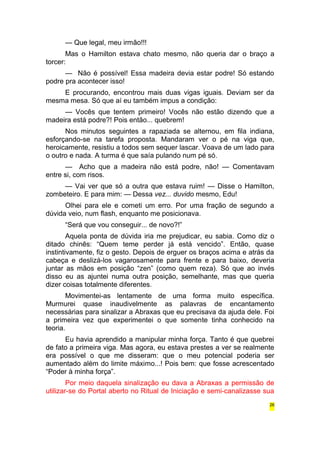 — Que legal, meu irmão!!! 
Mas o Hamilton estava chato mesmo, não queria dar o braço a 
torcer: 
— Não é possível! Essa madeira devia estar podre! Só estando 
podre pra acontecer isso! 
E procurando, encontrou mais duas vigas iguais. Deviam ser da 
mesma mesa. Só que aí eu também impus a condição: 
— Vocês que tentem primeiro! Vocês não estão dizendo que a 
madeira está podre?! Pois então... quebrem! 
Nos minutos seguintes a rapaziada se alternou, em fila indiana, 
esforçando-se na tarefa proposta. Mandaram ver o pé na viga que, 
heroicamente, resistiu a todos sem sequer lascar. Voava de um lado para 
o outro e nada. A turma é que saía pulando num pé só. 
— Acho que a madeira não está podre, não! — Comentavam 
entre si, com risos. 
— Vai ver que só a outra que estava ruim! — Disse o Hamilton, 
zombeteiro. E para mim: — Dessa vez... duvido mesmo, Edu! 
Olhei para ele e cometi um erro. Por uma fração de segundo a 
dúvida veio, num flash, enquanto me posicionava. 
“Será que vou conseguir... de novo?!” 
Aquela ponta de dúvida iria me prejudicar, eu sabia. Como diz o 
ditado chinês: “Quem teme perder já está vencido”. Então, quase 
instintivamente, fiz o gesto. Depois de erguer os braços acima e atrás da 
cabeça e deslizá-los vagarosamente para frente e para baixo, deveria 
juntar as mãos em posição “zen” (como quem reza). Só que ao invés 
disso eu as ajuntei numa outra posição, semelhante, mas que queria 
dizer coisas totalmente diferentes. 
Movimentei-as lentamente de uma forma muito específica. 
Murmurei quase inaudivelmente as palavras de encantamento 
necessárias para sinalizar a Abraxas que eu precisava da ajuda dele. Foi 
a primeira vez que experimentei o que somente tinha conhecido na 
teoria. 
Eu havia aprendido a manipular minha força. Tanto é que quebrei 
de fato a primeira viga. Mas agora, eu estava prestes a ver se realmente 
era possível o que me disseram: que o meu potencial poderia ser 
aumentado além do limite máximo...! Pois bem: que fosse acrescentado 
“Poder à minha força”. 
Por meio daquela sinalização eu dava a Abraxas a permissão de 
utilizar-se do Portal aberto no Ritual de Iniciação e semi-canalizasse sua 
26 
 
