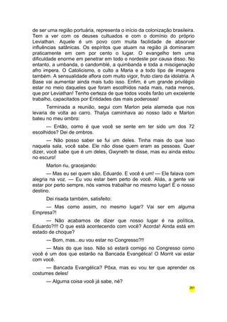 de ser uma região portuária, representa o início da colonização brasileira. 
Tem a ver com os deuses cultuados e com o domínio do próprio 
Leviathan. Aquele é um povo com muita facilidade de absorver 
influências satânicas. Os espíritos que atuam na região já dominaram 
praticamente em cem por cento o lugar. O evangelho tem uma 
dificuldade enorme em penetrar em todo o nordeste por causa disso. No 
entanto, a umbanda, o candomblé, a quimbanda e toda a miscigenação 
afro impera. O Catolicismo, o culto a Maria e a todo tipo de imagens 
também. A sensualidade aflora com muito vigor, fruto claro da idolatria. A 
Base vai aumentar ainda mais tudo isso. Enfim, é um grande privilégio 
estar no meio daqueles que foram escolhidos nada mais, nada menos, 
que por Leviathan! Tenho certeza de que todos vocês farão um excelente 
trabalho, capacitados por Entidades das mais poderosas! 
Terminada a reunião, segui com Marlon pela alameda que nos 
levaria de volta ao carro. Thalya caminhava ao nosso lado e Marlon 
bateu no meu ombro: 
— Então, como é que você se sente em ter sido um dos 72 
escolhidos? Dei de ombros. 
— Não posso saber se fui um deles. Tinha mais do que isso 
naquela sala, você sabe. Ele não disse quem eram as pessoas. Quer 
dizer, você sabe que é um deles, Gwyneth te disse, mas eu ainda estou 
no escuro! 
Marlon riu, gracejando: 
— Mas eu sei quem são, Eduardo. E você é um! — Ele falava com 
alegria na voz. — Eu vou estar bem perto de você. Aliás, a gente vai 
estar por perto sempre, nós vamos trabalhar no mesmo lugar! É o nosso 
destino. 
Dei risada também, satisfeito: 
— Mas como assim, no mesmo lugar? Vai ser em alguma 
Empresa?! 
— Não acabamos de dizer que nosso lugar é na política, 
Eduardo?!!! O que está acontecendo com você? Acorda! Ainda está em 
estado de choque? 
— Bom, mas...eu vou estar no Congresso?!! 
— Mais do que isso. Não só estará comigo no Congresso como 
você é um dos que estarão na Bancada Evangélica! O Morrit vai estar 
com você. 
— Bancada Evangélica? Pôxa, mas eu vou ter que aprender os 
costumes deles! 
— Alguma coisa você já sabe, né? 
261 
 