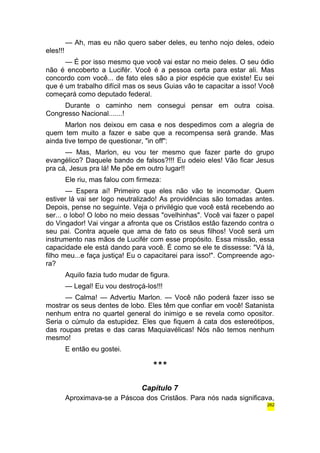 — Ah, mas eu não quero saber deles, eu tenho nojo deles, odeio 
eles!!! 
— É por isso mesmo que você vai estar no meio deles. O seu ódio 
não é encoberto a Lucifér. Você é a pessoa certa para estar ali. Mas 
concordo com você... de fato eles são a pior espécie que existe! Eu sei 
que é um trabalho difícil mas os seus Guias vão te capacitar a isso! Você 
começará como deputado federal. 
Durante o caminho nem consegui pensar em outra coisa. 
Congresso Nacional.......! 
Marlon nos deixou em casa e nos despedimos com a alegria de 
quem tem muito a fazer e sabe que a recompensa será grande. Mas 
ainda tive tempo de questionar, "in off": 
— Mas, Marlon, eu vou ter mesmo que fazer parte do grupo 
evangélico? Daquele bando de falsos?!!! Eu odeio eles! Vão ficar Jesus 
pra cá, Jesus pra lá! Me põe em outro lugar!! 
Ele riu, mas falou com firmeza: 
— Espera aí! Primeiro que eles não vão te incomodar. Quem 
estiver lá vai ser logo neutralizado! As providências são tomadas antes. 
Depois, pense no seguinte. Veja o privilégio que você está recebendo ao 
ser... o lobo! O lobo no meio dessas "ovelhinhas". Você vai fazer o papel 
do Vingador! Vai vingar a afronta que os Cristãos estão fazendo contra o 
seu pai. Contra aquele que ama de fato os seus filhos! Você será um 
instrumento nas mãos de Lucifér com esse propósito. Essa missão, essa 
capacidade ele está dando para você. É como se ele te dissesse: "Vá lá, 
filho meu...e faça justiça! Eu o capacitarei para isso!". Compreende ago-ra? 
Aquilo fazia tudo mudar de figura. 
— Legal! Eu vou destroçá-los!!! 
— Calma! — Advertiu Marlon. — Você não poderá fazer isso se 
mostrar os seus dentes de lobo. Eles têm que confiar em você! Satanista 
nenhum entra no quartel general do inimigo e se revela como opositor. 
Seria o cúmulo da estupidez. Eles que fiquem à cata dos estereótipos, 
das roupas pretas e das caras Maquiavélicas! Nós não temos nenhum 
mesmo! 
E então eu gostei. 
*** 
Capítulo 7 
Aproximava-se a Páscoa dos Cristãos. Para nós nada significava, 
262 
 