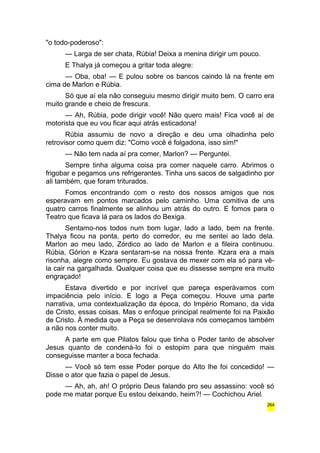 "o todo-poderoso": 
— Larga de ser chata, Rúbia! Deixa a menina dirigir um pouco. 
E Thalya já começou a gritar toda alegre: 
— Oba, oba! — E pulou sobre os bancos caindo lá na frente em 
cima de Marlon e Rúbia. 
Só que aí ela não conseguiu mesmo dirigir muito bem. O carro era 
muito grande e cheio de frescura. 
— Ah, Rúbia, pode dirigir você! Não quero mais! Fica você aí de 
motorista que eu vou ficar aqui atrás esticadona! 
Rúbia assumiu de novo a direção e deu uma olhadinha pelo 
retrovisor como quem diz: "Como você é folgadona, isso sim!" 
— Não tem nada aí pra comer, Marlon? — Perguntei. 
Sempre tinha alguma coisa pra comer naquele carro. Abrimos o 
frigobar e pegamos uns refrigerantes. Tinha uns sacos de salgadinho por 
ali também, que foram triturados. 
Fomos encontrando com o resto dos nossos amigos que nos 
esperavam em pontos marcados pelo caminho. Uma comitiva de uns 
quatro carros finalmente se alinhou um atrás do outro. E fomos para o 
Teatro que ficava lá para os lados do Bexiga. 
Sentamo-nos todos num bom lugar, lado a lado, bem na frente. 
Thalya ficou na ponta, perto do corredor, eu me sentei ao lado dela. 
Marlon ao meu lado, Zórdico ao lado de Marlon e a fileira continuou. 
Rúbia, Górion e Kzara sentaram-se na nossa frente. Kzara era a mais 
risonha, alegre como sempre. Eu gostava de mexer com ela só para vê-la 
cair na gargalhada. Qualquer coisa que eu dissesse sempre era muito 
engraçado! 
Estava divertido e por incrível que pareça esperávamos com 
impaciência pelo início. E logo a Peça começou. Houve uma parte 
narrativa, uma contextualização da época, do Império Romano, da vida 
de Cristo, essas coisas. Mas o enfoque principal realmente foi na Paixão 
de Cristo. À medida que a Peça se desenrolava nós começamos também 
a não nos conter muito. 
A parte em que Pilatos falou que tinha o Poder tanto de absolver 
Jesus quanto de condená-lo foi o estopim para que ninguém mais 
conseguisse manter a boca fechada. 
— Você só tem esse Poder porque do Alto lhe foi concedido! — 
Disse o ator que fazia o papel de Jesus. 
— Ah, ah, ah! O próprio Deus falando pro seu assassino: você só 
pode me matar porque Eu estou deixando, heim?! — Cochichou Ariel. 
264 
 