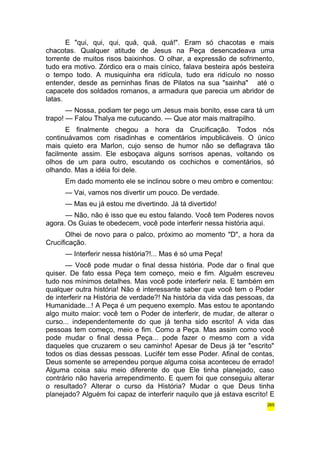 E "qui, qui, qui, quá, quá, quá!". Eram só chacotas e mais 
chacotas. Qualquer atitude de Jesus na Peça desencadeava uma 
torrente de muitos risos baixinhos. O olhar, a expressão de sofrimento, 
tudo era motivo. Zórdico era o mais cínico, falava besteira após besteira 
o tempo todo. A musiquinha era ridícula, tudo era ridículo no nosso 
entender, desde as perninhas finas de Pilatos na sua "sainha" até o 
capacete dos soldados romanos, a armadura que parecia um abridor de 
latas. 
— Nossa, podiam ter pego um Jesus mais bonito, esse cara tá um 
trapo! — Falou Thalya me cutucando. — Que ator mais maltrapilho. 
E finalmente chegou a hora da Crucificação. Todos nós 
continuávamos com risadinhas e comentários impublicáveis. O único 
mais quieto era Marlon, cujo senso de humor não se deflagrava tão 
facilmente assim. Ele esboçava alguns sorrisos apenas, voltando os 
olhos de um para outro, escutando os cochichos e comentários, só 
olhando. Mas a idéia foi dele. 
Em dado momento ele se inclinou sobre o meu ombro e comentou: 
— Vai, vamos nos divertir um pouco. De verdade. 
— Mas eu já estou me divertindo. Já tá divertido! 
— Não, não é isso que eu estou falando. Você tem Poderes novos 
agora. Os Guias te obedecem, você pode interferir nessa história aqui. 
Olhei de novo para o palco, próximo ao momento "D", a hora da 
Crucificação. 
— Interferir nessa história?!... Mas é só uma Peça! 
— Você pode mudar o final dessa história. Pode dar o final que 
quiser. De fato essa Peça tem começo, meio e fim. Alguém escreveu 
tudo nos mínimos detalhes. Mas você pode interferir nela. E também em 
qualquer outra história! Não é interessante saber que você tem o Poder 
de interferir na História de verdade?! Na história da vida das pessoas, da 
Humanidade...! A Peça é um pequeno exemplo. Mas estou te apontando 
algo muito maior: você tem o Poder de interferir, de mudar, de alterar o 
curso... independentemente do que já tenha sido escrito! A vida das 
pessoas tem começo, meio e fim. Como a Peça. Mas assim como você 
pode mudar o final dessa Peça... pode fazer o mesmo com a vida 
daqueles que cruzarem o seu caminho! Apesar de Deus já ter "escrito" 
todos os dias dessas pessoas. Lucifér tem esse Poder. Afinal de contas, 
Deus somente se arrependeu porque alguma coisa aconteceu de errado! 
Alguma coisa saiu meio diferente do que Ele tinha planejado, caso 
contrário não haveria arrependimento. E quem foi que conseguiu alterar 
o resultado? Alterar o curso da História? Mudar o que Deus tinha 
planejado? Alguém foi capaz de interferir naquilo que já estava escrito! E 
265 
 