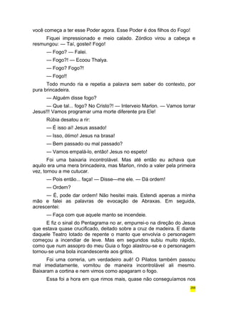 você começa a ter esse Poder agora. Esse Poder é dos filhos do Fogo! 
Fiquei impressionado e meio calado. Zórdico virou a cabeça e 
resmungou: — Taí, gostei! Fogo! 
— Fogo? — Falei. 
— Fogo?! — Ecoou Thalya. 
— Fogo? Fogo?! 
— Fogo!! 
Todo mundo ria e repetia a palavra sem saber do contexto, por 
pura brincadeira. 
— Alguém disse fogo? 
— Que tal... fogo? No Cristo?! — Interveio Marlon. — Vamos torrar 
Jesus!!! Vamos programar uma morte diferente pra Ele! 
Rúbia desatou a rir: 
— É isso aí! Jesus assado! 
— Isso, ótimo! Jesus na brasa! 
— Bem passado ou mal passado? 
— Vamos empalá-lo, então! Jesus no espeto! 
Foi uma baixaria incontrolável. Mas até então eu achava que 
aquilo era uma mera brincadeira, mas Marlon, rindo a valer pela primeira 
vez, tornou a me cutucar. 
— Pois então... faça! — Disse—me ele. — Dá ordem! 
— Ordem? 
— É, pode dar ordem! Não hesitei mais. Estendi apenas a minha 
mão e falei as palavras de evocação de Abraxas. Em seguida, 
acrescentei: 
— Faça com que aquele manto se incendeie. 
E fiz o sinal do Pentagrama no ar, empurrei-o na direção do Jesus 
que estava quase crucificado, deitado sobre a cruz de madeira. E diante 
daquele Teatro lotado de repente o manto que envolvia o personagem 
começou a incendiar de leve. Mas em segundos subiu muito rápido, 
como que num assopro do meu Guia o fogo alastrou-se e o personagem 
tornou-se uma bola incandescente aos gritos. 
Foi uma correria, um verdadeiro auê! O Pilatos também passou 
mal imediatamente, vomitou de maneira incontrolável ali mesmo. 
Baixaram a cortina e nem vimos como apagaram o fogo. 
Essa foi a hora em que rimos mais, quase não conseguíamos nos 
266 
 