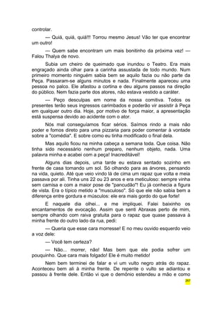 controlar. 
— Quiá, quiá, quiá!!! Torrou mesmo Jesus! Vão ter que encontrar 
um outro! 
— Quem sabe encontram um mais bonitinho da próxima vez! — 
Falou Thalya de novo. 
Subia um cheiro de queimado que inundou o Teatro. Era mais 
engraçado ainda olhar para a carinha assustada de todo mundo. Num 
primeiro momento ninguém sabia bem se aquilo fazia ou não parte da 
Peça. Passaram-se alguns minutos e nada. Finalmente apareceu uma 
pessoa no palco. Ele afastou a cortina e deu alguns passos na direção 
do público. Nem fazia parte dos atores, não estava vestido a caráter. 
— Peço desculpas em nome da nossa comitiva. Todos os 
presentes terão seus ingressos carimbados e poderão vir assistir à Peça 
em qualquer outro dia. Hoje, por motivo de força maior, a apresentação 
está suspensa devido ao acidente com o ator. 
Nós mal conseguíamos ficar sérios. Saímos rindo a mais não 
poder e fomos direto para uma pizzaria para poder comentar à vontade 
sobre a "comédia". E sobre como eu tinha modificado o final dela. 
Mas aquilo ficou na minha cabeça a semana toda. Que coisa. Não 
tinha sido necessário nenhum preparo, nenhum objeto, nada. Uma 
palavra minha e acabei com a peça! Inacreditável! 
Alguns dias depois, uma tarde eu estava sentado sozinho em 
frente de casa tomando um sol. Só olhando para as árvores, pensando 
na vida, quieto. Até que veio vindo lá de cima um rapaz que volta e meia 
passava por ali. Tinha uns 22 ou 23 anos e era meticuloso: sempre vinha 
sem camisa e com a maior pose de "pancudão"! Eu já conhecia a figura 
de vista. Era o típico metido a "musculoso". Só que ele não sabia bem a 
diferença entre gordura e músculos: ele era mais gordo do que forte! 
E naquele dia olhei... e me impliquei. Falei baixinho os 
encantamentos de evocação. Assim que senti Abraxas perto de mim, 
sempre olhando com raiva gratuita para o rapaz que quase passava à 
minha frente do outro lado da rua, pedi: 
— Queria que esse cara morresse! E no meu ouvido esquerdo veio 
a voz dele: 
— Você tem certeza? 
— Não... morrer, não! Mas bem que ele podia sofrer um 
pouquinho. Que cara mais folgado! Ele é muito metido! 
Nem bem terminei de falar e vi um vulto negro atrás do rapaz. 
Aconteceu bem ali à minha frente. De repente o vulto se adiantou e 
passou à frente dele. Então vi que o demônio estendeu a mão e como 
267 
 