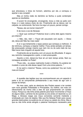 que atravessou o tórax do homem, adentrou por ele...e começou a 
apertar o seu coração! 
Mas aí minha visão do demônio se fechou e pude contemplar 
apenas os resultados. 
O jovem foi envergando, envergando, levou a mão ao peito com 
força e o rosto estava cheio de dor. Finalmente ele se deixou cair na 
calçada, se contorcendo. Na hora me ergui um pouco, pensei comigo: 
"Nossa, ele vai morrer mesmo!!!!" 
E de novo a voz de Abraxas: 
— Quer que continue? Podemos levar a alma dele agora mesmo 
pro Inferno? 
— Não, não, não! — Fiquei até assustado com aquilo. — Deixa 
ele, deixa ele! Não faz mais nada! 
E aí vi que lentamente o rapaz parece que começou a melhorar. A 
dor diminuiu, começou a respirar melhor. Ficou ainda sentado um tempo, 
tão preocupado consigo mesmo que nem me viu do outro lado da rua. 
Não havia mais ninguém ali aquela hora. 
Finalmente ele se levantou com um pouco de dificuldade. E seguiu 
seu caminho massageando o peito, o rosto preocupado. 
Quanto a mim, deixei-me ficar ali um bom tempo ainda. Nem eu 
conseguia acreditar no Poder! 
"Puxa vida... eu posso realmente mudar a História. Eu poderia ter 
mudado o curso da vida desse rapaz! Com uma única palavra..." 
E me senti o máximo! "Nossa, como sou poderoso! Vou ser muito 
mais em breve!" 
*** 
A questão das legiões que nos acompanhavam era um aspecto à 
parte e só se compreende perfeitamente o seu modo de agir com o 
passar do tempo. 
No meu caso, após as aberturas dos Portais passei a ter contato 
com nove grandes Potestades e Principados. Ou melhor, era mais um 
oferecimento da minha vida a eles do que propriamente um contato 
mútuo. Porque eu não tinha ainda patente para fazer movimentar a Força 
de alguns deles. Lembrei-me de quando eu era ainda um Aprendiz ou um 
Mago, e Abraxas reagia aos meus comandos somente mediante a 
sinalização por meio de objetos. Não que lhe faltasse Poder para causar 
grandes destruições na ausência de um lenço ou cabelo da vítima. Mas é 
que eu não tinha ainda atingido o patamar hierárquico necessário para 
268 
 