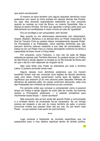 que assim acontecesse! 
O mesmo se dava também com alguns daqueles demônios muito 
poderosos com quem eu tinha entrado em aliança através dos Portais. 
Ou seja, eles somente responderiam totalmente ao meu comando 
quando eu subisse ao nível de Bruxo, ou mesmo Sacerdote. Mas a 
aliança já estava firmada. Só teria que aguardar o tempo certo para que 
efetivamente se manifestasse o nosso vínculo em pés de "igualdade". 
Era um privilégio a ser conquistado, sem dúvida! 
Mas quando eu me relacionasse plenamente com Adramelech, 
Azazel, Abadom, Menphus e os demais teria um Poder incalculável. No 
final do Terceiro Ciclo eu poderia dispor completamente daquele Poder. 
Os Principados e as Potestades, como espíritos territoriais que são, 
exercem domínio extenso mediante a sua rede de comandados. Isto 
traduz-se em um Poder mais ou menos abrangente conforme se tenha a 
capacidade de fazer mover a Força deles. 
Por enquanto, como Feiticeiro, o meu raio de ação de Magia 
estendia-se apenas pelo Território Nacional. Eu poderia lançar um Feitiço 
de São Paulo e atingir alguém no Amapá ou no Rio Grande do Norte sem 
ter que ir até lá e nem depender de ninguém de lá. 
Mas mais tarde meu Poder se estenderia por toda a América 
Latina. E poderia aumentar ainda mais. 
Alguns desses nove demônios poderosos que me haviam 
escolhido tinham sob seu comando nove legiões de dezoito demônios 
cada uma delas. Outros governavam outros tipos de legiões. Isso 
significava que estavam já ao meu alcance parte daqueles milhares de 
demônios de patentes altas. As castas continuam descendo, cada uma 
das Potestades tem milhares de demônios ao seu comando. 
Foi somente então que comecei a compreender como é possível 
lançar um Feitiço e atingir alguém do outro lado do mundo. Se tivermos 
acesso a Principados poderosos — e patente compatível para 
movimentar essas forças — assim acontece! 
Mas enquanto não se tem ainda tão grande Poder a comunicação 
e a Unidade dentro da Irmandade faz-se necessária. Se um inimigo 
precisa ser alvejado e ele sair do nosso território de ação, é preciso 
comunicar irmãos que possam fazer isto por nós. Ou por terem mais 
Poder... ou por estarem mais perto do outro território. 
*** 
Logo comecei a freqüentar as reuniões específicas que me 
preparariam para o meu destino espiritual dentro do âmbito político. 
269 
 