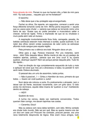 força através de mim. Pensei no que me haviam dito, e falei de mim para 
mim: “Eu tudo posso... naquele que vai me fortalecer!” 
E baixinho: 
— Não deixe que o teu protegido seja envergonhado. 
Fechei os olhos. De repente, em segundos, comecei a sentir uma 
força diferente tomando conta de mim. Minha perna esquerda — aquela 
que eu usava para chutar — parecia que estava se tornando como uma 
barra de aço. Quase que eu podia perceber a musculatura saltar e 
crescer, tornar-se rígida. Tinha a impressão de que se eu chutasse o 
muro podia abrir nele um buraco. 
A respiração involuntariamente ficou forte, carregada, pesada. As 
batidas cardíacas estavam mais intensas e surdas, quase audíveis. E ao 
redor dos olhos vieram ondas sucessivas de calor como se estivesse 
afluindo muito sangue para aquela região. 
Pela primeira vez o silêncio era total. Ninguém dava um pio. 
Olhei para a viga. Parecia irracional. Por uns instantes, senti 
raiva... ódio! Ódio daquela tábua. Minha mente já não via um pedaço de 
madeira apenas, parecia... parecia que era uma cruz! E eu queria 
quebrar, destroçar aquilo!!! Nem sei porque pensei daquele jeito. Tudo foi 
tão rápido... 
Voei na direção da viga completamente esquecido de tudo o mais 
e apliquei tal coice que meu pé a atravessou e bateu na parede! E nem 
senti nada. Estava alucinado. 
O pessoal deu um urro de assombro, todos juntos. 
— Não é possível...! — Gritou o Hamilton de novo, primeiro do que 
todos. — Quero ver você quebrar a. outra! 
Num ápice ele colocou a outra. Eu praticamente o atropelei, nem o 
deixei sair da frente, escoiceei novamente, com um grito seco. O ódio 
ainda me dominava, aquela idéia insana de 'quebrar a cruz” martelando 
dentro da cabeça. 
— HEI!!! 
Quebrei de novo. 
A turma me cercou, desta vez realmente convencidos. Todos 
queriam falar comigo, me davam tapinhas nas costas. 
— Caramba, Eduú! 
Mas eu estava com raiva deles também, com ódio. Minha vontade 
era chutar todo mundo. Não sei por quê. Mas eu queria mesmo era dar 
um bico em cada um! Procurei me controlar, procurei pensar, era uma 
raiva totalmente desprovida de lógica. Eles eram meus amigos, tudo 
27 
 