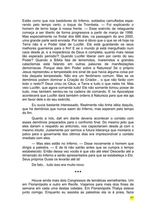 Estão como que nos bastidores do Inferno, soldados camuflados espe-rando 
pelo tempo certo: o toque da Trombeta. — Foi explicando o 
homem de terno bege à nossa frente. — Esse exército de retaguarda 
começa a ser liberto de forma progressiva a partir de março de 1998. 
Mas especialmente no findar dos 666 dias, na passagem do ano 2000, 
uma grande parte será enviada. Por isso é óbvio que o que se vê hoje na 
Terra não é o Poder total de Lucifér. Ele está guardando os seus 
melhores guerreiros para o fim! E se o mundo já está mergulhado num 
caos desde já, e a inoperância de Deus é completa, quanto mais nesse 
tão esperado período?! Quando Lucifér liberar cem por cento do seu 
Poder? Quando a Bíblia fala de terremotos, maremotos e grandes 
cataclismas está falando em outras palavras de manifestações 
demoníacas. Porque eles têm Poder sobre a Natureza! Se o próprio 
Jesus repreendeu a tempestade era sinal de que havia alguma coisa por 
trás daquela tempestade. Não era um fenômeno comum. Mas se os 
demônios podem dominar a Criação do Criador... o que não farão com 
todo o resto?! Deus criou os Céus, a Terra e tudo o que neles há. Mas 
veio Lucifér, que agora comanda tudo! Ele não somente tomou posse de 
tudo, mas também sentou-se na cadeira de comando. E no Apocalipse 
acontecerá que Lucifér dará também ordens à Natureza para que ela aja 
em favor dele e do seu exército. 
Eu ouvia bastante interessado. Realmente não tinha idéia daquilo, 
que há demônios que nunca saem do Inferno, mas esperam pelo tempo 
do fim. 
Quanto a nós, dali em diante deveria acontecer o contato com 
esses demônios preparados para o confronto final. Do mesmo jeito que 
eles dariam o respaldo ao anticristo, nos capacitariam desde já com o 
mesmo intuito. Justamente por sermos a futura liderança que montaria o 
palco para o governante dos últimos dias era imprescindível o contato 
imediato com eles. 
— Mas eles estão no Inferno. — Disse novamente o homem que 
dirigia a palestra. — E de lá não sairão antes que se cumpra o tempo 
estabelecido. Então dessa vez vocês é que vão até eles! Descerão até a 
dimensão do Inferno e serão apresentados para que se estabeleça o Elo. 
Seus próprios Guias os levarão até lá! 
De fato... tudo isso era muito novo. 
*** 
Houve ainda mais dois Congressos de temáticas semelhantes. Um 
em Florianópolis e outro em Recife. Viajamos para mais dois finais de 
semana em cada uma destas cidades. Em Florianópolis Thalya esteve 
junto comigo. Enquanto eu assistia as palestras ela ia à praia, fazia 
271 
 