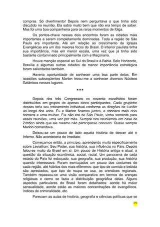 compras. Só divertimento! Depois nem perguntava o que tinha sido 
discutido na reunião. Ela sabia muito bem que não era tempo de saber. 
Mas foi uma boa companheira para os raros momentos de folga. 
Os pontos-chave nesses dois encontros foram as cidades mais 
importantes a serem completamente dominadas. Toda a região de São 
Paulo era importante. Até em relação ao crescimento de Igrejas 
Evangélicas era um dos maiores focos do Brasil. O interior paulista tinha 
sua importância, mas em menor escala, uma vez que já tinha sido 
bastante contaminado principalmente com a Maçonaria. 
Houve menção especial ao Sul do Brasil e à Bahia. Belo Horizonte, 
Brasília e algumas outras cidades de menor importância estratégica 
foram salientadas também. 
Haveria oportunidade de conhecer uma boa parte delas. Em 
ocasiões subseqüentes Marlon levou-me a conhecer diversos Núcleos 
Satânicos nesses lugares. 
*** 
Depois dos três Congressos os noventa escolhidos foram 
distribuídos em grupos de apenas cinco participantes. Cada grupinho 
desses teria seu treinamento individual conforme as direções de Lucifér 
ao longo dos anos. Eu e Marlon ficamos juntos, e conosco mais dois 
homens e uma mulher. Ela não era de São Paulo, vinha somente para 
essas reuniões, uma vez por mês. Sempre nos reuníamos em casa de 
Zórdico ainda que ele mesmo não participasse conosco. Quase sempre 
Marlon comandava. 
Deixou-se um pouco de lado aquela história de descer até o 
Inferno. Não aconteceria de imediato. 
Começamos então, a princípio, aprendendo muito especificamente 
sobre Leviathan. Seu Poder, sua história, sua influência no País. Depois 
falou-se muito do Brasil em si. Um pouco de História antiga e atual, a 
questão da situação econômica, social, racial. Um panorama de cada 
estado do País foi esboçado, sua geografia, sua produção, sua história 
quando interessava. Foram esmiuçados um pouco dos costumes de 
cada região, até hábitos dos mais efêmeros: que tipo de comida e bebida 
são apreciados, que tipo de roupa se usa, as crendices regionais. 
Também repassou-se uma visão comparativa em termos de crenças 
religiosas e como se fazia a distribuição geográfica delas. Alguns 
aspectos particulares do Brasil foram detalhados: aonde há maior 
sensualidade, aonde estão as maiores concentrações de evangélicos, 
índices de criminalidade, etc. 
Pareciam as aulas de história, geografia e ciências políticas que se 
272 
 