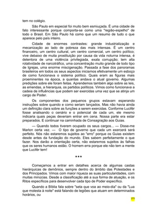 tem no colégio. 
São Paulo em especial foi muito bem esmiuçada. É uma cidade de 
fato interessante porque comporta-se como uma "região-espelho" de 
todo o Brasil. Em São Paulo há como que um resumo de tudo o que 
aparece pelo país inteiro. 
Cidade de enormes contrastes: grande industrialização e 
mecanização ao lado de pobreza das mais intensas. É um centro 
financeiro, um centro cultural, um centro comercial, um centro político; 
vive debaixo de muita prostituição por causa da vida noturna intensa, é 
detentora de uma violência privilegiada, exala corrupção; tem alta 
rotatividade de narcotráfico, uma concentração muito grande de todo tipo 
de Igrejas, uma enorme miscigenação. Passada a fase dos panoramas 
brasileiros em todos os seus aspectos iniciamos efetivamente um esboço 
de como funcionava o sistema político. Quais eram as figuras mais 
proeminentes na época, a quantas andava o atual governo. Algumas 
predições sobre ele foram feitas. Aprendemos também algo sobre as leis, 
as emendas, a hierarquia, os partidos políticos. Vimos como funcionava a 
cadeia de influências que podem ser exercidas uma vez que se atinja um 
cargo de Poder. 
Os componentes dos pequenos grupos estavam esperando 
instruções sobre quando e como seriam lançados. Mas não havia ainda 
um definição clara sobre as funções a serem exercidas. Conforme Lucifér 
fosse analisando o cenário e o potencial de cada um, ele mesmo 
indicaria quais peças deveriam entrar em cena. Nossa parte era estar 
preparados. E continuar na caminhada de Consagração aos Guias. 
— Quando todos tiverem ocupado os seus cargos... — Disse-me 
Marlon certa vez. — O tipo de governo que cada um exercerá será 
perfeito. Nós não estaremos sujeitos ao "erro" porque os Guias existem 
desde antes da fundação do mundo. Eles sabem perfeitamente o que 
fazer. Nos darão a orientação certa, não estaremos sujeitos às falhas 
que os seres humanos estão. O homem erra porque ele não tem a mente 
que Lucifér tem! 
*** 
Começamos a entrar em detalhes acerca de algumas castas 
hierárquicas de demônios, sempre dentro do âmbito das Potestades e 
dos Principados. Vimos com maior riqueza as suas particularidades, com 
muitas minúcias. Desde a classificação até a sua forma de atuação, e os 
Ritos específicos para desenvolver cada tipo de Poder específico. 
Quando a Bíblia fala sobre "seta que voa ao meio-dia" ou da "Lua 
que molesta à noite" está falando de legiões que atuam em determinados 
horários, ou 
273 
 