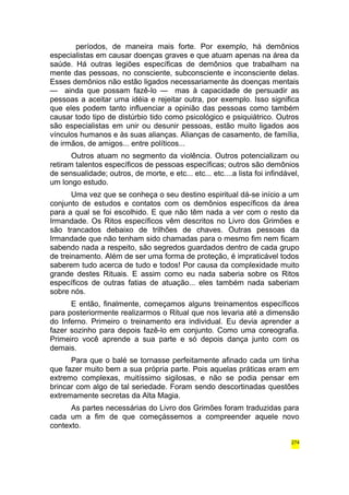 períodos, de maneira mais forte. Por exemplo, há demônios 
especialistas em causar doenças graves e que atuam apenas na área da 
saúde. Há outras legiões específicas de demônios que trabalham na 
mente das pessoas, no consciente, subconsciente e inconsciente delas. 
Esses demônios não estão ligados necessariamente às doenças mentais 
— ainda que possam fazê-lo — mas à capacidade de persuadir as 
pessoas a aceitar uma idéia e rejeitar outra, por exemplo. Isso significa 
que eles podem tanto influenciar a opinião das pessoas como também 
causar todo tipo de distúrbio tido como psicológico e psiquiátrico. Outros 
são especialistas em unir ou desunir pessoas, estão muito ligados aos 
vínculos humanos e às suas alianças. Alianças de casamento, de família, 
de irmãos, de amigos... entre políticos... 
Outros atuam no segmento da violência. Outros potencializam ou 
retiram talentos específicos de pessoas específicas; outros são demônios 
de sensualidade; outros, de morte, e etc... etc... etc....a lista foi infindável, 
um longo estudo. 
Uma vez que se conheça o seu destino espiritual dá-se início a um 
conjunto de estudos e contatos com os demônios específicos da área 
para a qual se foi escolhido. E que não têm nada a ver com o resto da 
Irmandade. Os Ritos específicos vêm descritos no Livro dos Grimões e 
são trancados debaixo de trilhões de chaves. Outras pessoas da 
Irmandade que não tenham sido chamadas para o mesmo fim nem ficam 
sabendo nada a respeito, são segredos guardados dentro de cada grupo 
de treinamento. Além de ser uma forma de proteção, é impraticável todos 
saberem tudo acerca de tudo e todos! Por causa da complexidade muito 
grande destes Rituais. E assim como eu nada saberia sobre os Ritos 
específicos de outras fatias de atuação... eles também nada saberiam 
sobre nós. 
E então, finalmente, começamos alguns treinamentos específicos 
para posteriormente realizarmos o Ritual que nos levaria até a dimensão 
do Inferno. Primeiro o treinamento era individual. Eu devia aprender a 
fazer sozinho para depois fazê-lo em conjunto. Como uma coreografia. 
Primeiro você aprende a sua parte e só depois dança junto com os 
demais. 
Para que o balé se tornasse perfeitamente afinado cada um tinha 
que fazer muito bem a sua própria parte. Pois aquelas práticas eram em 
extremo complexas, muitíssimo sigilosas, e não se podia pensar em 
brincar com algo de tal seriedade. Foram sendo descortinadas questões 
extremamente secretas da Alta Magia. 
As partes necessárias do Livro dos Grimões foram traduzidas para 
cada um a fim de que começássemos a compreender aquele novo 
contexto. 
274 
 