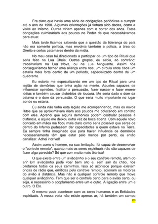 Era claro que havia uma série de obrigações periódicas a cumprir 
até o ano de 1998. Algumas orientações já tinham sido dadas, como a 
visita ao Inferno. Outras viriam apenas com o correr dos anos. Estas 
obrigações culminariam aos poucos no Poder de que necessitávamos 
para atuar. 
Mais tarde ficamos sabendo que a questão da liderança do país 
não era somente política, mas envolvia também a polícia, a área do 
Direito e certos patamares dentro da mídia. 
No meu caso fui direcionado a participar de um tipo de Ritual que 
seria feito na Lua Cheia. Outros grupos, eu sabia, ao contrário: 
trabalhariam na Lua Nova, ou na Lua Minguante. Assim nós 
conseguiríamos fechar uma aliança entre nós, um círculo onde cada um 
estaria mais forte dentro de um período, especializado dentro de um 
quadrante. 
Eu estaria me especializando em um tipo de Ritual para uma 
legião de demônios que tinha ação na mente. Aqueles capazes de 
influenciar opiniões, facilitar a persuasão, fazer nascer e fazer morrer 
idéias e também causar distúrbios de loucura. Me seria dado o dom da 
palavra e o dom da persuasão. O que seria muito importante no lugar 
aonde eu estaria. 
Eu ainda não tinha esta legião me acompanhando, mas os novos 
Ritos que se aproximavam iriam aos poucos me colocando em contato 
com eles. Aprendi que alguns demônios podem controlar pessoas à 
distância, e aquilo me deixou outra vez de boca aberta. Com aquele novo 
conceito em mãos me ficou mais claro como seria possível que seres de 
dentro do Inferno pudessem dar capacidades a quem estava na Terra. 
Eu sempre tinha imaginado que para haver influência os demônios 
necessariamente têm que estar pelo menos por perto, ou então 
canalizar. Achei incrível! 
Assim como o homem, na sua limitação, foi capaz de desenvolver 
o "controle remoto", quanto mais os seres espirituais não são capazes de 
fazer algo parecido? Só que com muito mais técnica! 
O que existe entre um aviãozinho e o seu controle remoto, além do 
ar? Um aviãozinho pode voar bem alto e, sem sair do chão, nós 
pilotamos todos os seus caminhos. Isso só acontece porque existem 
ondas de rádio que, emitidas pelo controle remoto, acionam os motores 
do avião à distância. Mas não é qualquer controle remoto que move 
qualquer aviãozinho. Tem que ser o controle certo para o avião certo, ou 
seja, é necessário o acoplamento entre um e outro. A ligação entre um e 
outro. O Elo. 
O mesmo pode acontecer com os seres humanos e as Entidades 
espirituais. À nossa volta não existe apenas ar, há também um campo 
275 
 