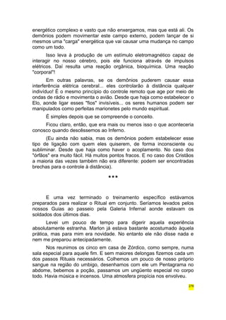 energético complexo e vasto que não enxergamos, mas que está ali. Os 
demônios podem movimentar este campo externo, podem lançar de si 
mesmos uma "carga" energética que vai causar uma mudança no campo 
como um todo. 
Isso leva à produção de um estímulo eletromagnético capaz de 
interagir no nosso cérebro, pois ele funciona através de impulsos 
elétricos. Daí resulta uma reação orgânica, bioquímica. Uma reação 
"corporal"! 
Em outras palavras, se os demônios puderem causar essa 
interferência elétrica cerebral... eles controlarão à distância qualquer 
indivíduo! É o mesmo princípio do controle remoto que age por meio de 
ondas de rádio e movimenta o avião. Desde que haja como estabelecer o 
Elo, aonde ligar esses "fios" invisíveis... os seres humanos podem ser 
manipulados como perfeitas marionetes pelo mundo espiritual. 
É simples depois que se compreende o conceito. 
Ficou claro, então, que era mais ou menos isso o que aconteceria 
conosco quando descêssemos ao Inferno. 
(Eu ainda não sabia, mas os demônios podem estabelecer esse 
tipo de ligação com quem eles quiserem, de forma inconsciente ou 
subliminar. Desde que haja como haver o acoplamento. No caso dos 
"órfãos" era muito fácil. Há muitos pontos fracos. E no caso dos Cristãos 
a maioria das vezes também não era diferente: podem ser encontradas 
brechas para o controle à distância). 
*** 
E uma vez terminado o treinamento específico estávamos 
preparados para realizar o Ritual em conjunto. Seríamos levados pelos 
nossos Guias ao passeio pela Galeria Infernal aonde estavam os 
soldados dos últimos dias. 
Levei um pouco de tempo para digerir aquela experiência 
absolutamente estranha. Marlon já estava bastante acostumado àquela 
prática, mas para mim era novidade. No entanto ele não disse nada e 
nem me preparou antecipadamente. 
Nos reunimos os cinco em casa de Zórdico, como sempre, numa 
sala especial para aquele fim. E sem maiores delongas fizemos cada um 
dos passos Rituais necessários. Colhemos um pouco de nosso próprio 
sangue na região do umbigo, desenhamos com ele um Pentagrama no 
abdome, bebemos a poção, passamos um ungüento especial no corpo 
todo. Havia música e incensos. Uma atmosfera propícia nos envolveu. 
276 
 