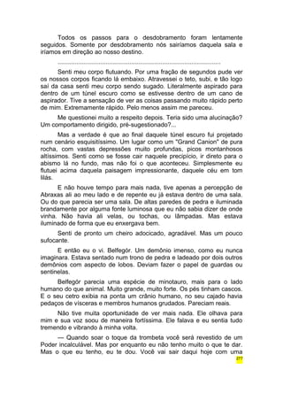 Todos os passos para o desdobramento foram lentamente 
seguidos. Somente por desdobramento nós sairíamos daquela sala e 
iríamos em direção ao nosso destino. 
............................................................................................... 
Senti meu corpo flutuando. Por uma fração de segundos pude ver 
os nossos corpos ficando lá embaixo. Atravessei o teto, subi, e tão logo 
saí da casa senti meu corpo sendo sugado. Literalmente aspirado para 
dentro de um túnel escuro como se estivesse dentro de um cano de 
aspirador. Tive a sensação de ver as coisas passando muito rápido perto 
de mim. Extremamente rápido. Pelo menos assim me pareceu. 
Me questionei muito a respeito depois. Teria sido uma alucinação? 
Um comportamento dirigido, pré-sugestionado?... 
Mas a verdade é que ao final daquele túnel escuro fui projetado 
num cenário esquisitíssimo. Um lugar como um "Grand Canion" de pura 
rocha, com vastas depressões muito profundas, picos montanhosos 
altíssimos. Senti como se fosse cair naquele precipício, ir direto para o 
abismo lá no fundo, mas não foi o que aconteceu. Simplesmente eu 
flutuei acima daquela paisagem impressionante, daquele céu em tom 
lilás. 
E não houve tempo para mais nada, tive apenas a percepção de 
Abraxas ali ao meu lado e de repente eu já estava dentro de uma sala. 
Ou do que parecia ser uma sala. De altas paredes de pedra e iluminada 
brandamente por alguma fonte luminosa que eu não sabia dizer de onde 
vinha. Não havia ali velas, ou tochas, ou lâmpadas. Mas estava 
iluminado de forma que eu enxergava bem. 
Senti de pronto um cheiro adocicado, agradável. Mas um pouco 
sufocante. 
E então eu o vi. Belfegór. Um demônio imenso, como eu nunca 
imaginara. Estava sentado num trono de pedra e ladeado por dois outros 
demônios com aspecto de lobos. Deviam fazer o papel de guardas ou 
sentinelas. 
Belfegór parecia uma espécie de minotauro, mais para o lado 
humano do que animal. Muito grande, muito forte. Os pés tinham cascos. 
E o seu cetro exibia na ponta um crânio humano, no seu cajado havia 
pedaços de vísceras e membros humanos grudados. Pareciam reais. 
Não tive muita oportunidade de ver mais nada. Ele olhava para 
mim e sua voz soou de maneira fortíssima. Ele falava e eu sentia tudo 
tremendo e vibrando à minha volta. 
— Quando soar o toque da trombeta você será revestido de um 
Poder incalculável. Mas por enquanto eu não tenho muito o que te dar. 
Mas o que eu tenho, eu te dou. Você vai sair daqui hoje com uma 
277 
 
