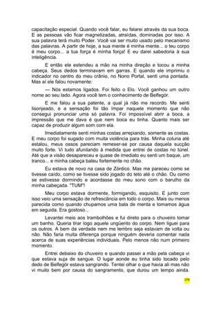 capacitação especial. Quando você falar, eu falarei através da sua boca. 
E as pessoas vão ficar magnetizadas, atraídas, dominadas por isso. A 
sua palavra terá muito Poder. Você vai ser muito usado pelo mecanismo 
das palavras. A partir de hoje, a sua mente é minha mente... o teu corpo 
é meu corpo... a tua força é minha força! E eu darei sabedoria à sua 
inteligência. 
E então ele estendeu a mão na minha direção e tocou a minha 
cabeça. Seus dedos terminavam em garras. E quando ele imprimiu o 
indicador no centro do meu crânio, no Nono Portal, senti uma pontada. 
Mas aí ele falou novamente: 
— Nós estamos ligados. Foi feito o Elo. Você ganhou um outro 
nome ao seu lado. Agora você tem o conhecimento de Belfegór. 
E me falou a sua patente, a qual já não me recordo. Me senti 
lisonjeado, e a sensação foi tão ímpar naquele momento que não 
consegui pronunciar uma só palavra. Foi impossível abrir a boca, a 
impressão que me dava é que nem boca eu tinha. Quanto mais ser 
capaz de produzir algum som com ela. 
Imediatamente senti minhas costas arrepiando, somente as costas. 
E meu corpo foi sugado com muita violência para trás. Minha coluna até 
estalou, meus ossos pareciam remexer-se por causa daquela sucção 
muito forte. Vi tudo afunilando à medida que entrei de costas no túnel. 
Até que a visão desapareceu e quase de imediato eu senti um baque, um 
tranco... e minha cabeça bateu fortemente no chão. 
Eu estava de novo na casa de Zórdico. Mas me pareceu como se 
tivesse caído, como se tivesse sido jogado do teto até o chão. Ou como 
se estivesse dormindo e acordasse do meu sono com o barulho da 
minha cabeçada. "TUM"! 
Meu corpo estava dormente, formigando, esquisito. E junto com 
isso veio uma sensação de refrescância em todo o corpo. Mais ou menos 
parecida como quando chupamos uma bala de menta e tomamos água 
em seguida. Era gostoso... 
Levantei meio aos trambolhões e fui direto para o chuveiro tomar 
um banho. Queria tirar logo aquele ungüento do corpo. Nem liguei para 
os outros. A bem da verdade nem me lembro seja estavam de volta ou 
não. Não faria muita diferença porque ninguém deveria comentar nada 
acerca de suas experiências individuais. Pelo menos não num primeiro 
momento. 
Entrei debaixo do chuveiro e quando passei a mão pela cabeça vi 
que estava suja de sangue. O lugar aonde eu tinha sido tocado pelo 
dedo de Belfegór estava sangrando. Tentei olhar o que havia ali mas não 
vi muito bem por causa do sangramento, que durou um tempo ainda. 
278 
 