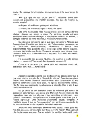 aquilo não passava de brincadeira. Normalmente eu tinha tanto senso de 
humor....... 
“Por que que eu vou chutar eles?!?”, raciocinei ainda com 
incoerência procurando me manter afastado. Vai que de repente eu 
socava alguém! 
— Espera aí! — Fiz um gesto para afastá-los. 
— Gente, ele machucou o pé! — Falou um deles. 
Não tinha machucado nada mas aproveitei a deixa para poder me 
abaixar, desviar um pouco o rosto. Fui sentindo aquela estranha 
sensação abandonar-me devagar, a respiração voltando ao normal, o 
coração cedendo ao ritmo de antes, a musculatura relaxando. 
Eu não sabia bem como agir, o que fazer para dizer a Abraxas que 
fosse embora. Eu sabia que tinha sido ele! Tinha usado o meu corpo, sei 
lá! Canalizado, semi-canalizado, influenciado...!? Nunca tinha 
experimentado nada parecido antes. Meu corpo ainda estava esquisito, 
com uma tremedeira por dentro. E a perna esquerda meio bamba, mole, 
cansada. Aliás, todo o meu hemi-corpo esquerdo ficou meio adormecido 
e formigando. 
Foi passando aos poucos. Quando me acalmei e pude pensar 
direito....... tremendo! Tremendo! Simplesmente tremendo!!!. 
Comecei a perceber que....pôxa vida, era verdade! Ainda não 
sabia lidar bem, mas.......funcionava! 
*** 
Apesar de episódios como este ainda assim eu poderia dizer que o 
que mais mudou em mim foi a “disposição interna”. Parecia que minha 
índole tinha ficado diferente! Naturalmente esta constatação só me 
ocorreu claramente anos mais tarde. Na época, sinceramente falando, 
não foi nada que realmente me chamasse a atenção. Mas o fato é que 
mudei sensivelmente. 
Eu já vinha de um contexto cheio de violência por causa da 
passagem pela Gangue. Mas agora era diferente! Atos de violência não 
dependiam mais de que alguma coisa específica acontecesse. Uma 
palavra, uma ofensa, uma provocação. Não se podia mais dizer que eu 
“ficava agressivo”, uma mudança puramente causai, temporal. A 
realidade agora é que eu “era agressivo”. Um sentimento constante de 
ira me dominava e já não dependia de fatores externos. 
Antes eu ainda conseguia encontrar uma causa: “Meus pais não 
me dão atenção”, por exemplo; ou: “Sou a ovelha negra”. Mas agora já 
não havia causa aparente. Era um estado de espírito. Muito sutil, muito 
28 
 