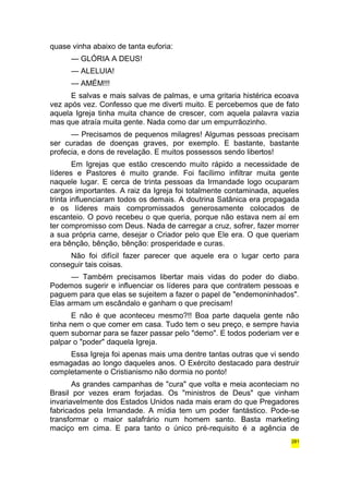 quase vinha abaixo de tanta euforia: 
— GLÓRIA A DEUS! 
— ALELUIA! 
— AMÉM!!! 
E salvas e mais salvas de palmas, e uma gritaria histérica ecoava 
vez após vez. Confesso que me diverti muito. E percebemos que de fato 
aquela Igreja tinha muita chance de crescer, com aquela palavra vazia 
mas que atraía muita gente. Nada como dar um empurrãozinho. 
— Precisamos de pequenos milagres! Algumas pessoas precisam 
ser curadas de doenças graves, por exemplo. E bastante, bastante 
profecia, e dons de revelação. E muitos possessos sendo libertos! 
Em Igrejas que estão crescendo muito rápido a necessidade de 
líderes e Pastores é muito grande. Foi facílimo infiltrar muita gente 
naquele lugar. E cerca de trinta pessoas da Irmandade logo ocuparam 
cargos importantes. A raiz da Igreja foi totalmente contaminada, aqueles 
trinta influenciaram todos os demais. A doutrina Satânica era propagada 
e os líderes mais compromissados generosamente colocados de 
escanteio. O povo recebeu o que queria, porque não estava nem aí em 
ter compromisso com Deus. Nada de carregar a cruz, sofrer, fazer morrer 
a sua própria carne, desejar o Criador pelo que Ele era. O que queriam 
era bênção, bênção, bênção: prosperidade e curas. 
Não foi difícil fazer parecer que aquele era o lugar certo para 
conseguir tais coisas. 
— Também precisamos libertar mais vidas do poder do diabo. 
Podemos sugerir e influenciar os líderes para que contratem pessoas e 
paguem para que elas se sujeitem a fazer o papel de "endemoninhados". 
Elas armam um escândalo e ganham o que precisam! 
E não é que aconteceu mesmo?!! Boa parte daquela gente não 
tinha nem o que comer em casa. Tudo tem o seu preço, e sempre havia 
quem subornar para se fazer passar pelo "demo". E todos poderiam ver e 
palpar o "poder" daquela Igreja. 
Essa Igreja foi apenas mais uma dentre tantas outras que vi sendo 
esmagadas ao longo daqueles anos. O Exército destacado para destruir 
completamente o Cristianismo não dormia no ponto! 
As grandes campanhas de "cura" que volta e meia aconteciam no 
Brasil por vezes eram forjadas. Os "ministros de Deus" que vinham 
invariavelmente dos Estados Unidos nada mais eram do que Pregadores 
fabricados pela Irmandade. A mídia tem um poder fantástico. Pode-se 
transformar o maior salafrário num homem santo. Basta marketing 
maciço em cima. E para tanto o único pré-requisito é a agência de 
281 
 