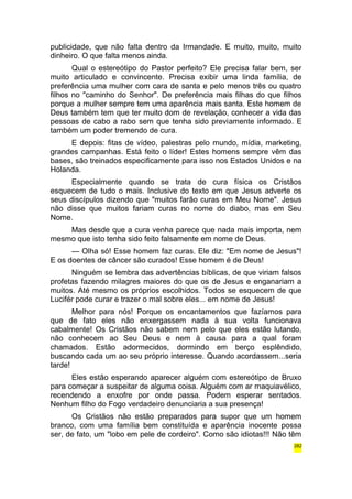 publicidade, que não falta dentro da Irmandade. E muito, muito, muito 
dinheiro. O que falta menos ainda. 
Qual o estereótipo do Pastor perfeito? Ele precisa falar bem, ser 
muito articulado e convincente. Precisa exibir uma linda família, de 
preferência uma mulher com cara de santa e pelo menos três ou quatro 
filhos no "caminho do Senhor". De preferência mais filhas do que filhos 
porque a mulher sempre tem uma aparência mais santa. Este homem de 
Deus também tem que ter muito dom de revelação, conhecer a vida das 
pessoas de cabo a rabo sem que tenha sido previamente informado. E 
também um poder tremendo de cura. 
E depois: fitas de vídeo, palestras pelo mundo, mídia, marketing, 
grandes campanhas. Está feito o líder! Estes homens sempre vêm das 
bases, são treinados especificamente para isso nos Estados Unidos e na 
Holanda. 
Especialmente quando se trata de cura física os Cristãos 
esquecem de tudo o mais. Inclusive do texto em que Jesus adverte os 
seus discípulos dizendo que "muitos farão curas em Meu Nome". Jesus 
não disse que muitos fariam curas no nome do diabo, mas em Seu 
Nome. 
Mas desde que a cura venha parece que nada mais importa, nem 
mesmo que isto tenha sido feito falsamente em nome de Deus. 
— Olha só! Esse homem faz curas. Ele diz: "Em nome de Jesus"! 
E os doentes de câncer são curados! Esse homem é de Deus! 
Ninguém se lembra das advertências bíblicas, de que viriam falsos 
profetas fazendo milagres maiores do que os de Jesus e enganariam a 
muitos. Até mesmo os próprios escolhidos. Todos se esquecem de que 
Lucifér pode curar e trazer o mal sobre eles... em nome de Jesus! 
Melhor para nós! Porque os encantamentos que fazíamos para 
que de fato eles não enxergassem nada à sua volta funcionava 
cabalmente! Os Cristãos não sabem nem pelo que eles estão lutando, 
não conhecem ao Seu Deus e nem à causa para a qual foram 
chamados. Estão adormecidos, dormindo em berço esplêndido, 
buscando cada um ao seu próprio interesse. Quando acordassem...seria 
tarde! 
Eles estão esperando aparecer alguém com estereótipo de Bruxo 
para começar a suspeitar de alguma coisa. Alguém com ar maquiavélico, 
recendendo a enxofre por onde passa. Podem esperar sentados. 
Nenhum filho do Fogo verdadeiro denunciaria a sua presença! 
Os Cristãos não estão preparados para supor que um homem 
branco, com uma família bem constituída e aparência inocente possa 
ser, de fato, um "lobo em pele de cordeiro". Como são idiotas!!! Não têm 
282 
 