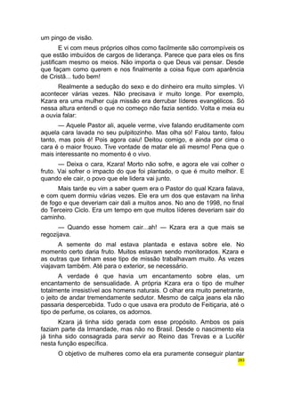 um pingo de visão. 
E vi com meus próprios olhos como facilmente são corrompíveis os 
que estão imbuídos de cargos de liderança. Parece que para eles os fins 
justificam mesmo os meios. Não importa o que Deus vai pensar. Desde 
que façam como querem e nos finalmente a coisa fique com aparência 
de Cristã... tudo bem! 
Realmente a sedução do sexo e do dinheiro era muito simples. Vi 
acontecer várias vezes. Não precisava ir muito longe. Por exemplo, 
Kzara era uma mulher cuja missão era derrubar líderes evangélicos. Só 
nessa altura entendi o que no começo não fazia sentido. Volta e meia eu 
a ouvia falar: 
— Aquele Pastor ali, aquele verme, vive falando eruditamente com 
aquela cara lavada no seu pulpitozinho. Mas olha só! Falou tanto, falou 
tanto, mas pois é! Pois agora caiu! Deitou comigo, e ainda por cima o 
cara é o maior frouxo. Tive vontade de matar ele ali mesmo! Pena que o 
mais interessante no momento é o vivo. 
— Deixa o cara, Kzara! Morto não sofre, e agora ele vai colher o 
fruto. Vai sofrer o impacto do que foi plantado, o que é muito melhor. E 
quando ele cair, o povo que ele lidera vai junto. 
Mais tarde eu vim a saber quem era o Pastor do qual Kzara falava, 
e com quem dormiu várias vezes. Ele era um dos que estavam na linha 
de fogo e que deveriam cair dali a muitos anos. No ano de 1998, no final 
do Terceiro Ciclo. Era um tempo em que muitos líderes deveriam sair do 
caminho. 
— Quando esse homem cair...ah! — Kzara era a que mais se 
regozijava. 
A semente do mal estava plantada e estava sobre ele. No 
momento certo daria fruto. Muitos estavam sendo monitorados. Kzara e 
as outras que tinham esse tipo de missão trabalhavam muito. Às vezes 
viajavam também. Até para o exterior, se necessário. 
A verdade é que havia um encantamento sobre elas, um 
encantamento de sensualidade. A própria Kzara era o tipo de mulher 
totalmente irresistível aos homens naturais. O olhar era muito penetrante, 
o jeito de andar tremendamente sedutor. Mesmo de calça jeans ela não 
passaria despercebida. Tudo o que usava era produto de Feitiçaria, até o 
tipo de perfume, os colares, os adornos. 
Kzara já tinha sido gerada com esse propósito. Ambos os pais 
faziam parte da Irmandade, mas não no Brasil. Desde o nascimento ela 
já tinha sido consagrada para servir ao Reino das Trevas e a Lucifér 
nesta função específica. 
O objetivo de mulheres como ela era puramente conseguir plantar 
283 
 