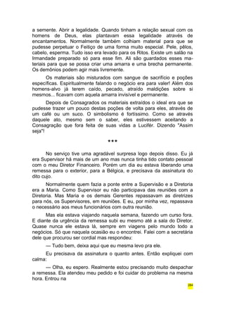 a semente. Abrir a legalidade. Quando tinham a relação sexual com os 
homens de Deus, elas plantavam essa legalidade através de 
encantamentos. Normalmente também colhiam material para que se 
pudesse perpetuar o Feitiço de uma forma muito especial. Pele, pêlos, 
cabelo, esperma. Tudo isso era levado para os Ritos. Existe um salão na 
Irmandade preparado só para esse fim. Ali são guardados esses ma-teriais 
para que se possa criar uma amarra e uma brecha permanente. 
Os demônios podem agir mais livremente. 
Os materiais são misturados com sangue de sacrifício e poções 
específicas. Espiritualmente falando o negócio era para valer! Além dos 
homens-alvo já terem caído, pecado, atraído maldições sobre si 
mesmos... ficavam com aquela amarra invisível e permanente. 
Depois de Consagrados os materiais extraídos o ideal era que se 
pudesse trazer um pouco destas poções de volta para eles, através de 
um café ou um suco. O simbolismo é fortíssimo. Como se através 
daquele ato, mesmo sem o saber, eles estivessem aceitando a 
Consagração que fora feita de suas vidas a Lucifér. Dizendo "Assim 
seja"! 
*** 
No serviço tive uma agradável surpresa logo depois disso. Eu já 
era Supervisor há mais de um ano mas nunca tinha tido contato pessoal 
com o meu Diretor Financeiro. Porém um dia eu estava liberando uma 
remessa para o exterior, para a Bélgica, e precisava da assinatura do 
dito cujo. 
Normalmente quem fazia a ponte entre a Supervisão e a Diretoria 
era a Maria. Como Supervisor eu não participava das reuniões com a 
Diretoria. Mas Maria e os demais Gerentes repassavam as diretrizes 
para nós, os Supervisores, em reuniões. E eu, por minha vez, repassava 
o necessário aos meus funcionários com outra reunião. 
Mas ela estava viajando naquela semana, fazendo um curso fora. 
E diante da urgência da remessa subi eu mesmo até a sala do Diretor. 
Quase nunca ele estava lá, sempre em viagens pelo mundo todo a 
negócios. Só que naquela ocasião eu o encontrei. Falei com a secretária 
dele que procurou ser cordial mas respondeu: 
— Tudo bem, deixa aqui que eu mesma levo pra ele. 
Eu precisava da assinatura o quanto antes. Então expliquei com 
calma: 
— Olha, eu espero. Realmente estou precisando muito despachar 
a remessa. Ela atendeu meu pedido e foi cuidar do problema na mesma 
hora. Entrou na 
284 
 