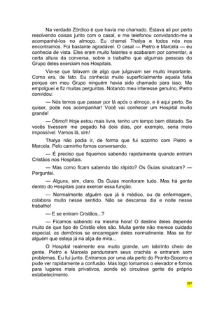 Na verdade Zórdico é que havia me chamado. Estava ali por perto 
resolvendo coisas junto com o casal, e me telefonou convidando-me a 
acompanhá-los no almoço. Eu chamei Thalya e todos nós nos 
encontramos. Foi bastante agradável. O casal — Pietro e Marcela — eu 
conhecia de vista. Eles eram muito falantes e acabaram por comentar, a 
certa altura da conversa, sobre o trabalho que algumas pessoas do 
Grupo deles exerciam nos Hospitais. 
Via-se que falavam de algo que julgavam ser muito importante. 
Como era, de fato. Eu conhecia muito superficialmente aquela fatia 
porque em meu Grupo ninguém havia sido chamado para isso. Me 
empolguei e fiz muitas perguntas. Notando meu interesse genuíno, Pietro 
convidou: 
— Nós temos que passar por lá após o almoço, e é aqui perto. Se 
quiser, pode nos acompanhar! Você vai conhecer um Hospital muito 
grande! 
— Ótimo!! Hoje estou mais livre, tenho um tempo bem dilatado. Se 
vocês tivessem me pegado há dois dias, por exemplo, seria meio 
impossível. Vamos lá, sim! 
Thalya não podia ir, de forma que fui sozinho com Pietro e 
Marcela. Pelo caminho fomos conversando. 
— É preciso que fiquemos sabendo rapidamente quando entram 
Cristãos nos Hospitais. 
— Mas como ficam sabendo tão rápido? Os Guias sinalizam? — 
Perguntei. 
— Alguns, sim, claro. Os Guias monitoram tudo. Mas há gente 
dentro do Hospitais para exercer essa função. 
— Normalmente alguém que já é médico, ou da enfermagem, 
colabora muito nesse sentido. Não se descansa dia e noite nesse 
trabalho! 
— E se entram Cristãos...? 
— Ficamos sabendo na mesma hora! O destino deles depende 
muito de que tipo de Cristão eles são. Muita gente não merece cuidado 
especial, os demônios se encarregam deles normalmente. Mas se for 
alguém que esteja já na alça de mira... 
O Hospital realmente era muito grande, um labirinto cheio de 
gente. Pietro e Marcela penduraram seus crachás e entraram sem 
problemas. Eu fui junto. Entramos por uma ala perto do Pronto-Socorro e 
pude ver rapidamente a confusão. Mas logo tomamos o elevador e fomos 
para lugares mais privativos, aonde só circulava gente do próprio 
estabelecimento. 
287 
 