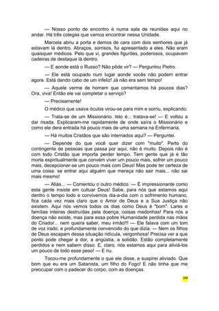 — Nosso ponto de encontro é numa sala de reuniões aqui no 
andar. Há três colegas que vamos encontrar nessa Unidade. 
Marcela abriu a porta e demos de cara com dois senhores que já 
estavam lá dentro. Abraços, sorrisos, fui apresentado a eles. Não eram 
quaisquer médicos. Pelo que vi, grandes figurões, poderosos, ocupavam 
cadeiras de destaque lá dentro. 
— E aonde está o Russo? Não pôde vir? — Perguntou Pietro. 
— Ele está ocupado num lugar aonde vocês não podem entrar 
agora. Está dando cabo de um infeliz! Já não era sem tempo! 
— Aquele verme de homem que comentamos há poucos dias? 
Ora, viva! Então ele vai completar o serviço? 
— Precisamente! 
O médico que usava óculos virou-se para mim e sorriu, explicando: 
— Trata-se de um Missionário. Isto é... tratava-se! — E voltou a 
dar risada. Explicaram-me rapidamente de onde saíra o Missionário e 
como ele dera entrada há pouco mais de uma semana na Enfermaria. 
— Há muitos Cristãos que são internados aqui? — Perguntei. 
— Depende do que você quer dizer com "muito". Perto do 
contingente de pessoas que passa por aqui, não é muito. Depois não é 
com todo Cristão que importa perder tempo. Tem gente que já é tão 
morta espiritualmente que convém viver um pouco mais, sofrer um pouco 
mais, decepcionar-se um pouco mais com Deus! Mas pode ter certeza de 
uma coisa: se entrar aqui alguém que mereça não sair mais... não sai 
mais mesmo! 
— Aliás... — Comentou o outro médico. — É impressionante como 
esta gente insiste em cultuar Deus! Sabe, para nós que estamos aqui 
dentro o tempo todo e convivemos dia-a-dia com o sofrimento humano, 
fica cada vez mais claro que o Amor de Deus e a Sua Justiça não 
existem. Aqui nós vemos todos os dias como Deus é "bom". Lares e 
famílias inteiras destruídas pela doença, coisas medonhas! Para nós a 
doença não existe, mas para essa pobre Humanidade perdida nas mãos 
do Criador... nem queira saber, meu irmão!!! — Ele falava com um tom 
de voz irado, e profundamente convencido do que dizia. — Nem os filhos 
de Deus escapam dessa situação ridícula, vergonhosa! Precisa ver a que 
ponto pode chegar a dor, a angústia, a solidão. Estão completamente 
perdidos e nem sabem disso. E, claro, nós estamos aqui para aliviá-los 
um pouco de todo esse peso! — E riu. 
Tocou-me profundamente o que ele disse, e suspirei aliviado. Que 
bom que eu era um Satanista, um filho do Fogo! E não tinha que me 
preocupar com o padecer do corpo, com as doenças. 
288 
 