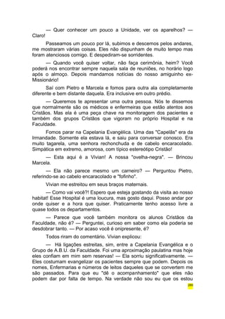 — Quer conhecer um pouco a Unidade, ver os aparelhos? — 
Claro! 
Passeamos um pouco por lá, subimos e descemos pelos andares, 
me mostraram várias coisas. Eles não dispunham de muito tempo mas 
foram atenciosos comigo. E despediram-se sorridentes. 
— Quando você quiser voltar, não faça cerimônia, heim? Você 
poderá nos encontrar sempre naquela sala de reuniões, no horário logo 
após o almoço. Depois mandamos notícias do nosso amiguinho ex- 
Missionário! 
Saí com Pietro e Marcela e fomos para outra ala completamente 
diferente e bem distante daquela. Era inclusive em outro prédio. 
— Queremos te apresentar uma outra pessoa. Nós te dissemos 
que normalmente são os médicos e enfermeiras que estão atentos aos 
Cristãos. Mas ela é uma peça chave na monitoragem dos pacientes e 
também dos grupos Cristãos que vigoram no próprio Hospital e na 
Faculdade. 
Fomos parar na Capelania Evangélica. Uma das "Capelãs" era da 
Irmandade. Somente ela estava lá, e saiu para conversar conosco. Era 
muito tagarela, uma senhora rechonchuda e de cabelo encaracolado. 
Simpática em extremo, amorosa, com típico estereótipo Cristão! 
— Esta aqui é a Vivian! A nossa "ovelha-negra". — Brincou 
Marcela. 
— Ela não parece mesmo um carneiro? — Perguntou Pietro, 
referindo-se ao cabelo encaracolado e "fofinho". 
Vivian me estreitou em seus braços maternais. 
— Como vai você?! Espero que esteja gostando da visita ao nosso 
habitat! Esse Hospital é uma loucura, mas gosto daqui. Posso andar por 
onde quiser e a hora que quiser. Praticamente tenho acesso livre a 
quase todos os departamentos. 
— Parece que você também monitora os alunos Cristãos da 
Faculdade, não é? — Perguntei, curioso em saber como ela poderia se 
desdobrar tanto. — Por acaso você é onipresente, é? 
Todos riram do comentário. Vivian explicou: 
— Há ligações estreitas, sim, entre a Capelania Evangélica e o 
Grupo de A.B.U. da Faculdade. Foi uma aproximação paulatina mas hoje 
eles confiam em mim sem reservas! — Ela sorriu significativamente. — 
Eles costumam evangelizar os pacientes sempre que podem. Depois os 
nomes, Enfermarias e números de leitos daqueles que se convertem me 
são passados. Para que eu "dê o acompanhamento" que eles não 
podem dar por falta de tempo. Na verdade não sou eu que os estou 
289 
 