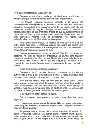 leve, quase indetectável. Mas estava lá. 
Comecei a perceber a mudança principalmente nos treinos de 
Kung Fu porque praticamente não existiam mais brigas de rua. 
Nos treinos, embora houvesse combate e às vezes nós 
lutássemos como que parecendo defender a própria vida, era puramente 
esportivo. Quero dizer, meu oponente nunca foi um inimigo real, não era 
necessário machucar ninguém. Sempre fui cuidadoso, ponderava os 
golpes, respeitava os que eram mais fracos do que eu. Especialmente os 
meus alunos! Tanto é que muitas vezes, tanto na ADINK como na W. 
Wei lutávamos mesmo sem os protetores. As regras eram 
estabelecidas... e pronto! A maioria sabia respeitar. 
Mas alguma coisa mudou. De repente as lutas passaram a ter um 
outro sabor para mim. E machucar parece que criava por dentro uma 
sensação muito estranha de prazer e regozijo. Era como se tivesse sido 
despertado um lado negro dentro de mim. 
Certa ocasião eu estava dando aula na W. Wei. E, como era o meu 
costume, no final do treino eu organizava os alunos para fazerem 
pequenos simulados de lutas comigo. Nesse dia em especial havia um 
aluno novo, meio fortinho até, e que era segurança do metrô. Eu o 
chamei de cara e nem bem o rapaz aproximou-se de mim, pensei no 
íntimo: 
“Esse cara bem que merecia uma coca!” 
Comecei a “lutar” com ele, devagar, na manha, explicando aos 
outros volta e meia o que se encaixava melhor. O rapaz avançava para 
mim com muito respeito, afinal eu era o instrutor dele. 
Mas ele me irritava. Mais do que isso, eu sentia raiva. Queria 
poder acabar com a raça dele! De graça enfiei um chute bem dado na 
boca do estômago, de pura maldade. Não causou muito estrago, é 
verdade, mas foi com força e ele ficou ali caído no chão, se contorcendo 
na frente de todos, gemendo. Demorou para se recuperar. 
E eu fiquei sem saber porque fiz aquilo. 
Dei a resposta que passaria a usar como desculpa vezes 
seguidas: 
— Você estava com a guarda aberta. Não tem outro jeito. Assim 
como ninguém aprende a nadar sem engolir água... ninguém aprende a 
lutar sem tomar porrada! 
Fiz parecer que aquilo era tão somente uma lição “filosófica”. E o 
deixei levantando sozinho. Os outros alunos ficaram muito quietos, 
olhando para mim com ar ressabiado. Todos sabiam que eu não era 
daquele jeito. Afinal eu era alegre e bem humorado, muito amigo da 
29 
 