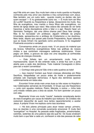 aqui! Me sinto em casa. Sou muito bem vista e muito querida no Hospital, 
conhecida pelo meu amor aos doentes e meu compromisso com Jesus. 
Mas também, por um outro lado... quando mostro os dentes não tem 
quem escape! — E riu gostosamente outra vez. — É muito bom ser filha 
de Lucifér! Quando eu freqüentava a Igreja, decepcionei-me muito. Sou 
filha de evangélicos, meu marido e meus filhos são evangélicos, vivi 
dentro de Igreja desde que nasci. Mas estava tão cansada de ver tanta 
hipocrisia e tanta discrepância entre o falar e o agir. Resolvi fazer um 
Seminário Teológico, dar uma última chance para Deus falar comigo. 
Mas lá fui recrutada! Um professor, alguém infiltrado da própria 
Irmandade, apresentou-me a antítese do Cristianismo e me doutrinou. 
Mais tarde, depois que passei pela Escola Preparatória, fiquei sabendo 
que os Guias tinham me apontado como promissora. E fui resgatada! 
Finalmente encontrei a verdade! 
Conversamos ainda um pouco mais. Vi um pouco do material que 
ela levava, folhetinhos evangelísticos feitos nas gráficas de nossos 
irmãos e que continham mensagens satânicas subliminares. Vivian 
pegou um deles, a gravura da capa era uma daquelas já conhecidas 
pinturas de crianças chorando. 
— Este folheto tem um encantamento muito forte, é 
impressionante. Quem lê não entende nada, e ainda fica com a porta 
aberta para a ação dos demônios. Todo material Consagrado é ótimo 
para dar a recém convertidos! 
— Conheço esta gravura! São vinte e sete quadros ao todo! 
— Isso mesmo! Contam que foram crianças oferecidas em Ritos 
Sacrifício, fotografadas um pouco antes da morte e posteriormente 
pintadas sob inspiração demoníaca. A figura dos demônios aparece 
subliminarmente em todos eles. 
Encontrei Vivian ainda mais umas duas ou três vezes no Hospital e 
nas Celebrações semanais da Irmandade. O Grupo que ela freqüentava 
— junto com aqueles médicos, Pietro, Marcela, e outros — tinha toda 
uma missão voltada para a área da saúde. Foi bom aprender um pouco 
com eles. 
Realmente Vivian era muito "crente", bastante considerada dentro 
do meio Evangélico por causa do trabalho que realizava. Os Cristãos não 
costumam desconfiar de quem leva tantos (aparentemente) a aceitar 
Jesus. A própria Vivian me explicou como isso acontece: 
— Há dois pilares principais para atuar nesse campo: primeiro, 
levo os doentes à uma conversão puramente emocional. É muito fácil 
"evangelizar" no Hospital. As pessoas estão fragilizadas, amedrontadas, 
carentes, sedentas de uma palavra seja ela qual for. Os Guias sinalizam 
muito bem o que falar a cada um, conhecem a vida das pessoas de cabo 
291 
 