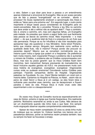 a rabo. Sabem o que dizer para levar a pessoa a um entendimento 
apenas intelectual e emocional do Evangelho. Mas se por acaso percebo 
que de fato a pessoa "evangelizada" vai se converter... aborto o 
processo! Os Guias rapidamente sinalizam a aproximação dos Anjos e 
então eu "deixo para uma próxima vez". Em segundo lugar, o outro ponto 
importante é lançar bases pouco consistentes do Evangelho para os 
recém-convertidos. Não diz o provérbio "Ensina o teu filho no caminho 
que deve andar e até a velhice não se apartará dele?". Faço o contrário. 
Isto é, ensino o caminho, sim, mas com algumas falhas, um Evangelho 
pela metade. As pressões que vierem a seguir farão com que facilmente 
esta pessoa se desvie do caminho inicial. Mais importante — e mais 
sábio! — do que a ausência total de fruto é a presença de um fruto que 
não permanece. Porque se eu for infrutífera e não tiver resultados para 
apresentar logo vão questionar o meu Ministério. Seria tolice! Portanto, 
tenho que mostrar serviço. Ninguém tem realmente como verificar a 
qualidade deste fruto, não é mesmo? Porque aonde vão procurar os 
pacientes depois? Mesmo que se convertam normalmente sou eu 
mesma quem indico a Igreja que podem vir a freqüentar. De preferência 
bem morta mesmo, bem inoperante! Porque o problema não é aumentar 
o número de Cristãos, o problema são os Cristãos compromissados com 
Deus, mas isso eu posso garantir: que os meus Cristãos ficam bem 
morninhos, bem mansinhos! Sempre precisando de mamadeirinha na 
boca! Inclusive aqueles garotos da A.B.U. me pressionaram muito com 
essa história de evangelizar, evangelizar, evangelizar. Organizando 
cursos onde eu pudesse ensiná-los! Convidando outros Cristãos para 
participar. Fazendo campanhas dentro do Hospital. Organizando 
palestras na Faculdade. Eu vou. Claro! Montei também um coral com a 
maioria deles. Cantamos no Hospital na Páscoa, no Natal... assim não os 
perco de vista! Servir a Deus já é um castigo, se eles foram tolos o 
suficiente para escolher esse caminho, que se decepcionem e fiquem 
parados o resto da vida. Porque Deus é muito cruel, cedo eles 
experimentam a dor e o desapontamento! 
*** 
Às vezes meu Grupo de Conselho reunia-se esporadicamente em 
casa de Górion, próximo à Igreja que Camila freqüentava. Era realmente 
pertinho. Muitíssimo raramente eu ainda ia aos Cultos. Não deixava de 
ser um divertimento quando não tinha mais o que fazer. Era sempre 
muito engraçado observar aqueles comportamentos estereotipados. 
Apesar de meus recém completados 22 anos eu ainda tinha muito 
do moleque que eu sempre fui. Colocar taxinhas nos bancos era um 
passatempo delicioso, pichar os banheiros recém pintados também. Isso 
eu sempre iria fazer se houvesse o ensejo. 
292 
 