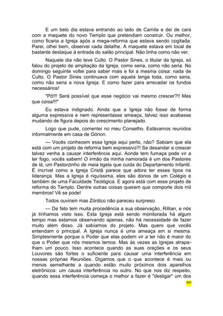 E um belo dia estava entrando ao lado de Camila e dei de cara 
com a maquete do novo Templo que pretendiam construir. Ou melhor, 
como ficaria a Igreja após a mega-reforma que estava sendo cogitada. 
Parei, olhei bem, observei cada detalhe. A maquete estava em local de 
bastante destaque à entrada do salão principal. Não tinha como não ver. 
Naquele dia não teve Culto. O Pastor Sines, o titular da Igreja, só 
falou do projeto de ampliação da Igreja, como seria, como não seria. No 
domingo seguinte voltei para saber mais e foi a mesma coisa: nada de 
Culto. O Pastor Sines continuava com aquela lenga toda, como seria, 
como não seria a nova Igreja. E como fazer para arrecadar os fundos 
necessários! 
"Pô!!! Será possível que esse negócio vai mesmo crescer?!! Mas 
que coisa!!!" 
Eu estava indignado. Ainda que a Igreja não fosse de forma 
alguma expressiva e nem representasse ameaça, talvez isso acabasse 
mudando de figura depois do crescimento planejado. 
Logo que pude, comentei no meu Conselho. Estávamos reunidos 
informalmente em casa de Górion. 
— Vocês conhecem essa Igreja aqui perto, não? Sabiam que ela 
está com um projeto de reforma bem expressivo?! Se desandar a crescer 
talvez venha a causar interferência aqui. Aonde tem fumaça pode vir a 
ter fogo, vocês sabem! O irmão da minha namorada é um dos Pastores 
de lá, um Pastorzinho de meia tigela que cuida do Departamento Infantil. 
É incrível como a Igreja Cristã parece que adora ter esses tipos na 
liderança. Mas a Igreja é riquíssima, eles são donos de um Colégio e 
também de uma Faculdade Teológica. E agora está com esse projeto de 
reforma do Templo. Dentre outras coisas querem que comporte dois mil 
membros! Vê se pode! 
Todos ouviram mas Zórdico não pareceu surpreso. 
— De fato tem muita procedência a sua observação, Rillian, e nós 
já tínhamos visto isso. Esta Igreja está sendo monitorada há algum 
tempo mas estamos observando apenas, não há necessidade de fazer 
muito além disso. Já sabíamos do projeto. Mas quero que vocês 
entendam o principal. A Igreja nunca é uma ameaça em si mesma. 
Simplesmente porque o Poder que elas podem vir a ter não é maior do 
que o Poder que nós mesmos temos. Mas às vezes as Igrejas atrapa-lham 
um pouco. Isso acontece quando as suas orações e os seus 
Louvores são fortes o suficiente para causar uma interferência em 
nossas próprias Reuniões. Digamos que o que acontece é mais ou 
menos semelhante a quando estão muito próximos dois aparelhos 
eletrônicos: um causa interferência no outro. No que nos diz respeito, 
quando essa interferência começa o melhor a fazer é "desligar" um dos 
293 
 
