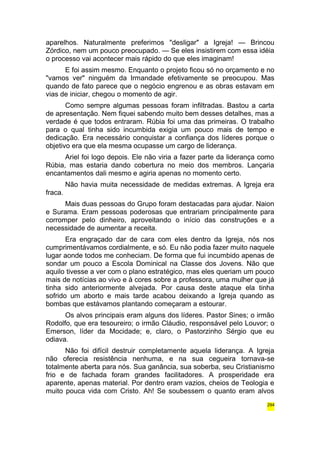 aparelhos. Naturalmente preferimos "desligar" a Igreja! — Brincou 
Zórdico, nem um pouco preocupado. — Se eles insistirem com essa idéia 
o processo vai acontecer mais rápido do que eles imaginam! 
E foi assim mesmo. Enquanto o projeto ficou só no orçamento e no 
"vamos ver" ninguém da Irmandade efetivamente se preocupou. Mas 
quando de fato parece que o negócio engrenou e as obras estavam em 
vias de iniciar, chegou o momento de agir. 
Como sempre algumas pessoas foram infiltradas. Bastou a carta 
de apresentação. Nem fiquei sabendo muito bem desses detalhes, mas a 
verdade é que todos entraram. Rúbia foi uma das primeiras. O trabalho 
para o qual tinha sido incumbida exigia um pouco mais de tempo e 
dedicação. Era necessário conquistar a confiança dos líderes porque o 
objetivo era que ela mesma ocupasse um cargo de liderança. 
Ariel foi logo depois. Ele não viria a fazer parte da liderança como 
Rúbia, mas estaria dando cobertura no meio dos membros. Lançaria 
encantamentos dali mesmo e agiria apenas no momento certo. 
Não havia muita necessidade de medidas extremas. A Igreja era 
fraca. 
Mais duas pessoas do Grupo foram destacadas para ajudar. Naion 
e Surama. Eram pessoas poderosas que entrariam principalmente para 
corromper pelo dinheiro, aproveitando o início das construções e a 
necessidade de aumentar a receita. 
Era engraçado dar de cara com eles dentro da Igreja, nós nos 
cumprimentávamos cordialmente, e só. Eu não podia fazer muito naquele 
lugar aonde todos me conheciam. De forma que fui incumbido apenas de 
sondar um pouco a Escola Dominical na Classe dos Jovens. Não que 
aquilo tivesse a ver com o plano estratégico, mas eles queriam um pouco 
mais de notícias ao vivo e à cores sobre a professora, uma mulher que já 
tinha sido anteriormente alvejada. Por causa deste ataque ela tinha 
sofrido um aborto e mais tarde acabou deixando a Igreja quando as 
bombas que estávamos plantando começaram a estourar. 
Os alvos principais eram alguns dos líderes. Pastor Sines; o irmão 
Rodolfo, que era tesoureiro; o irmão Cláudio, responsável pelo Louvor; o 
Emerson, líder da Mocidade; e, claro, o Pastorzinho Sérgio que eu 
odiava. 
Não foi difícil destruir completamente aquela liderança. A Igreja 
não oferecia resistência nenhuma, e na sua cegueira tornava-se 
totalmente aberta para nós. Sua ganância, sua soberba, seu Cristianismo 
frio e de fachada foram grandes facilitadores. A prosperidade era 
aparente, apenas material. Por dentro eram vazios, cheios de Teologia e 
muito pouca vida com Cristo. Ah! Se soubessem o quanto eram alvos 
294 
 