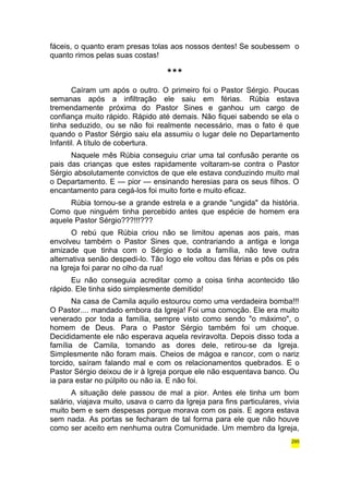 fáceis, o quanto eram presas tolas aos nossos dentes! Se soubessem o 
quanto rimos pelas suas costas! 
*** 
Caíram um após o outro. O primeiro foi o Pastor Sérgio. Poucas 
semanas após a infiltração ele saiu em férias. Rúbia estava 
tremendamente próxima do Pastor Sines e ganhou um cargo de 
confiança muito rápido. Rápido até demais. Não fiquei sabendo se ela o 
tinha seduzido, ou se não foi realmente necessário, mas o fato é que 
quando o Pastor Sérgio saiu ela assumiu o lugar dele no Departamento 
Infantil. A título de cobertura. 
Naquele mês Rúbia conseguiu criar uma tal confusão perante os 
pais das crianças que estes rapidamente voltaram-se contra o Pastor 
Sérgio absolutamente convictos de que ele estava conduzindo muito mal 
o Departamento. E — pior — ensinando heresias para os seus filhos. O 
encantamento para cegá-los foi muito forte e muito eficaz. 
Rúbia tornou-se a grande estrela e a grande "ungida" da história. 
Como que ninguém tinha percebido antes que espécie de homem era 
aquele Pastor Sérgio???!!!??? 
O rebú que Rúbia criou não se limitou apenas aos pais, mas 
envolveu também o Pastor Sines que, contrariando a antiga e longa 
amizade que tinha com o Sérgio e toda a família, não teve outra 
alternativa senão despedi-lo. Tão logo ele voltou das férias e pôs os pés 
na Igreja foi parar no olho da rua! 
Eu não conseguia acreditar como a coisa tinha acontecido tão 
rápido. Ele tinha sido simplesmente demitido! 
Na casa de Camila aquilo estourou como uma verdadeira bomba!!! 
O Pastor.... mandado embora da Igreja! Foi uma comoção. Ele era muito 
venerado por toda a família, sempre visto como sendo "o máximo", o 
homem de Deus. Para o Pastor Sérgio também foi um choque. 
Decididamente ele não esperava aquela reviravolta. Depois disso toda a 
família de Camila, tomando as dores dele, retirou-se da Igreja. 
Simplesmente não foram mais. Cheios de mágoa e rancor, com o nariz 
torcido, saíram falando mal e com os relacionamentos quebrados. E o 
Pastor Sérgio deixou de ir à Igreja porque ele não esquentava banco. Ou 
ia para estar no púlpito ou não ia. E não foi. 
A situação dele passou de mal a pior. Antes ele tinha um bom 
salário, viajava muito, usava o carro da Igreja para fins particulares, vivia 
muito bem e sem despesas porque morava com os pais. E agora estava 
sem nada. As portas se fecharam de tal forma para ele que não houve 
como ser aceito em nenhuma outra Comunidade. Um membro da Igreja, 
295 
 