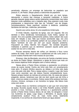 penalizado, ofereceu um emprego de balconista na papelaria que 
possuía. E, de Pastor, Sérgio passou a balconista de papelaria! 
Rúbia assumiu o Departamento Infantil por um bom tempo, 
deturpando o ensino das crianças e lançando maldições. A futura 
geração daquela Igreja estava sendo totalmente contaminada mas todos 
estavam muito satisfeitos com o trabalho dela. Eles estariam muito mais 
predispostos a desenvolver todo tipo de "virtudes": uso de drogas, 
homossexualismo, frieza espiritual, controle à distância, problemas 
familiares de todo tipo, violências, perversões. 
Quanto aos outros alvos, foi uma seqüência ininterrupta. 
O irmão Cláudio, organista da Igreja, caiu em seguida. Ele era 
dentista e tinha tendências homossexuais muito fortes, apesar de 
casado. Era uma questão praticamente pública, todos sabiam das suas 
lutas em relação a isso. Não que tivesse acontecido algo, era uma 
batalha na mente e as confissões partiam de sua própria boca. Ariel e 
Naion "sentiram de orar por ele" por causa daquele problema. 
Impuseram as mãos, falando "em línguas". Na verdade lançando 
maldições e pedindo que os demônios usassem aquela porta para 
acabar de vez com a vida dele. 
Poucas semanas depois ele sofreu um derrame e ficou numa 
cadeira de rodas. Sem haver quem o substituísse em tão curto prazo o 
Louvor acabou ficando bem mais insosso do que antes. 
Emerson, líder da Mocidade, era primo de Camila e também tomou 
as dores do Pastor Sérgio. Abandonou a Igreja de forma que mais um 
dos nossos objetivos foram atingidos sem o menor esforço. 
Nessa altura o Pastor Sines começou a apresentar os primeiros 
sinais de avaria mental. Contra ele tinha sido feito um encantamento 
mais sério. O próprio Zórdico assumiu as rédeas e já tinha sido dada 
uma vida pela vida dele. Para a Igreja sobrou o pepino. Logo não havia 
mais como esconder que ele estava ficando completamente louco. 
Nossos amigos traziam as notícias em primeira mão. Às vezes ele estava 
pregando, parava, reclamava que não era bem aquilo que ele tinha a 
dizer, virava as costas e ia embora. Outras vezes tinha acessos horríveis, 
chorava, chorava, começou a ver monstros na Igreja, não falava mais 
coisa com coisa. 
Depois disso os membros começaram a sair que nem enxurrada 
da Igreja. Durante aquele êxodo o tal irmão Rodolfo acabou também 
picando a mula. Começou a faltar dinheiro e o apartamento grande 
aonde o Pastor Sines morava deixou de ser dele, foi obrigado a morar 
nos fundinhos da Igreja. Logo largou o Ministério. E aquela Igreja 
simplesmente acabou! Ficou ali, mais morta ainda, totalmente 
inoperante. E os sonhos de crescimento foram por água abaixo! 
296 
 