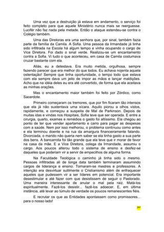 Uma vez que a destruição já estava em andamento, o serviço foi 
feito completo para que aquele Ministério nunca mais se reerguesse. 
Lucifér não faz nada pela metade. Então o ataque estendeu-se contra o 
Colégio também. 
Uma das Diretoras era uma senhora que, por sinal, também fazia 
parte da família da Camila. A Sofia. Uma pessoa da Irmandade já tinha 
sido infiltrada na Escola há algum tempo e vinha ocupando o cargo de 
Vice Diretora. Foi dado o sinal verde. Realizou-se um encantamento 
contra a Sofia. Vi tudo o que aconteceu, em casa de Camila costumava 
cruzar bastante com ela. 
Aliás, eu a detestava. Era muito metida, orgulhosa, sempre 
fazendo parecer que era melhor do que todos. Eu achava nojenta aquela 
ostentação! Sempre que tinha oportunidade, o tempo todo que estava 
com ela sempre dava um jeito de impor as mãos e lançar maldições. 
Acho que na idéia deles eu era até convertido, de forma que ela aceitava 
as minhas orações. 
Mas o encantamento maior também foi feito por Zórdico, como 
Sacerdote. 
Primeiro começaram os tremores, que por fim ficaram tão intensos 
que ela já não sustentava uma xícara. Aquilo piorou a olhos vistos, 
rapidamente, e começou a suspeita de Mal de Parkinson. Depois de 
muitas idas e vindas nos Hospitais, Sofia teve que ser operada. E entre a 
cirurgia, quarto, exames e remédios o gasto foi altíssimo. Ela chegou ao 
ponto de ter que vender apartamento e carro para pagar as despesas 
com a saúde. Nem por isso melhorou, o problema continuou como antes 
e ela terminou doente e na rua da amargura financeiramente falando. 
Divorciada, o marido não queria nem saber se ela tinha gasto a sua parte 
dos bens. A bancarrota foi tão grande que ela teve que ir morar de favor 
na casa da mãe. E a Vice Diretora, colega da Irmandade, assumiu o 
cargo. Aos poucos alterou todo o sistema de ensino e desfez-se 
daqueles que poderiam vir a servir de empecilhos de alguma forma. 
Na Faculdade Teológica o caminho já tinha sido o mesmo. 
Pessoas infiltradas ali de longa data também terminaram assumindo 
cargos de liderança e ensino. Tornaram-se mestres e professores. A 
intenção era desvirtuar sutilmente o Cristianismo além de enfraquecer 
aqueles que pudessem vir a ser líderes em potencial. Era importante 
desestimular e até fazer com que desistissem de seguir o Pastorado. 
Uma maneira interessante de anular o mal pela raiz. Matá-los 
espiritualmente. Fazê-los desistir... fazê-los adoecer. E, em última 
instância, até levar ao túmulo de verdade os poucos remanescentes fiéis. 
E recrutar os que as Entidades apontassem como promissores... 
para o nosso lado! 
297 
 